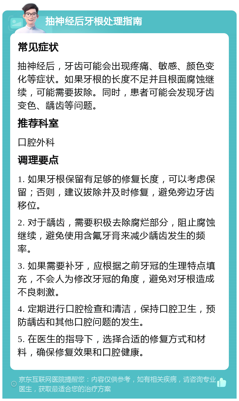 抽神经后牙根处理指南 常见症状 抽神经后，牙齿可能会出现疼痛、敏感、颜色变化等症状。如果牙根的长度不足并且根面腐蚀继续，可能需要拔除。同时，患者可能会发现牙齿变色、龋齿等问题。 推荐科室 口腔外科 调理要点 1. 如果牙根保留有足够的修复长度，可以考虑保留；否则，建议拔除并及时修复，避免旁边牙齿移位。 2. 对于龋齿，需要积极去除腐烂部分，阻止腐蚀继续，避免使用含氟牙膏来减少龋齿发生的频率。 3. 如果需要补牙，应根据之前牙冠的生理特点填充，不会人为修改牙冠的角度，避免对牙根造成不良刺激。 4. 定期进行口腔检查和清洁，保持口腔卫生，预防龋齿和其他口腔问题的发生。 5. 在医生的指导下，选择合适的修复方式和材料，确保修复效果和口腔健康。