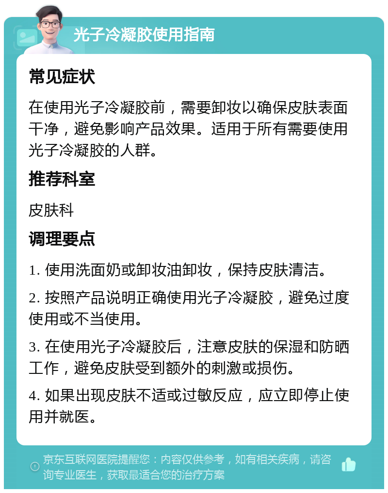 光子冷凝胶使用指南 常见症状 在使用光子冷凝胶前，需要卸妆以确保皮肤表面干净，避免影响产品效果。适用于所有需要使用光子冷凝胶的人群。 推荐科室 皮肤科 调理要点 1. 使用洗面奶或卸妆油卸妆，保持皮肤清洁。 2. 按照产品说明正确使用光子冷凝胶，避免过度使用或不当使用。 3. 在使用光子冷凝胶后，注意皮肤的保湿和防晒工作，避免皮肤受到额外的刺激或损伤。 4. 如果出现皮肤不适或过敏反应，应立即停止使用并就医。