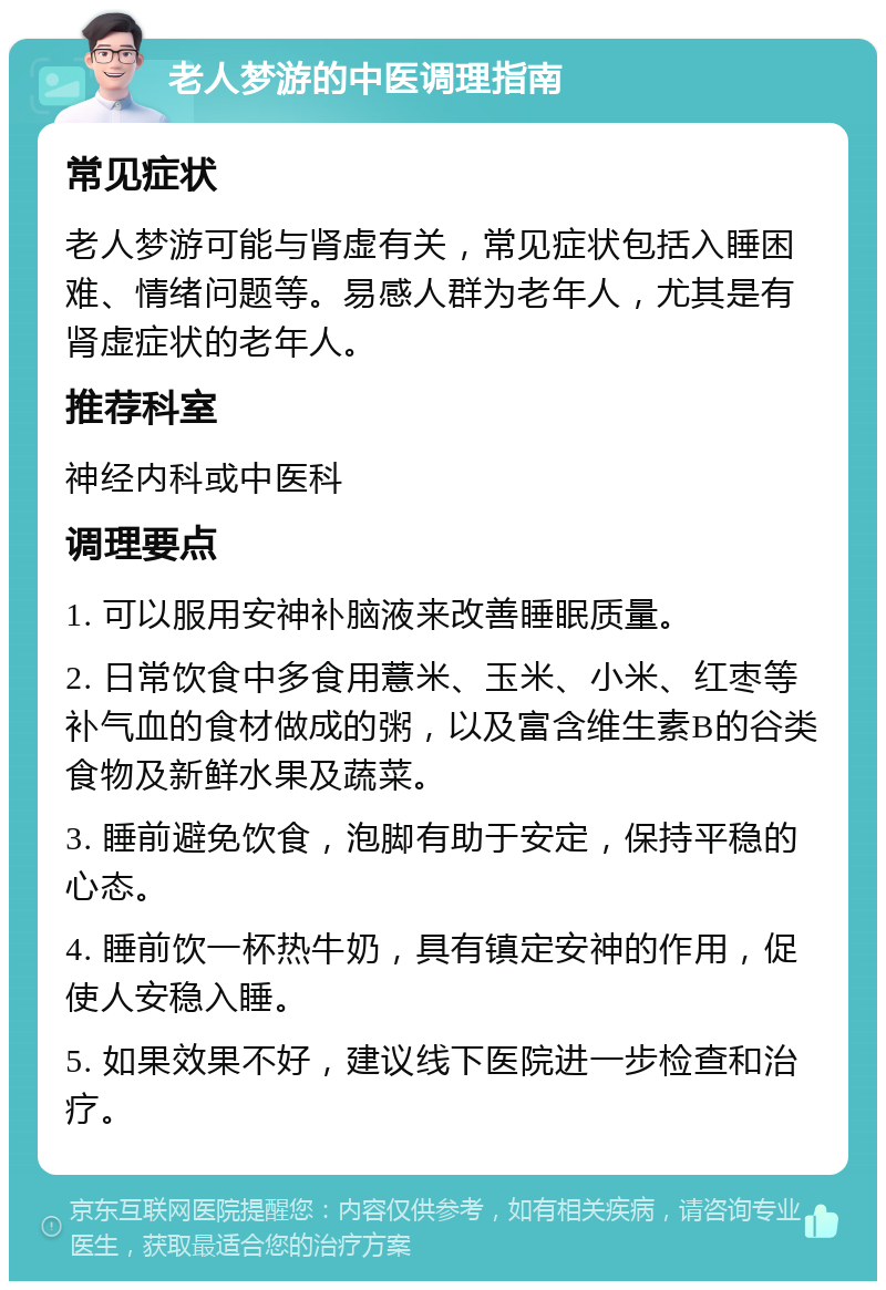 老人梦游的中医调理指南 常见症状 老人梦游可能与肾虚有关，常见症状包括入睡困难、情绪问题等。易感人群为老年人，尤其是有肾虚症状的老年人。 推荐科室 神经内科或中医科 调理要点 1. 可以服用安神补脑液来改善睡眠质量。 2. 日常饮食中多食用薏米、玉米、小米、红枣等补气血的食材做成的粥，以及富含维生素B的谷类食物及新鲜水果及蔬菜。 3. 睡前避免饮食，泡脚有助于安定，保持平稳的心态。 4. 睡前饮一杯热牛奶，具有镇定安神的作用，促使人安稳入睡。 5. 如果效果不好，建议线下医院进一步检查和治疗。