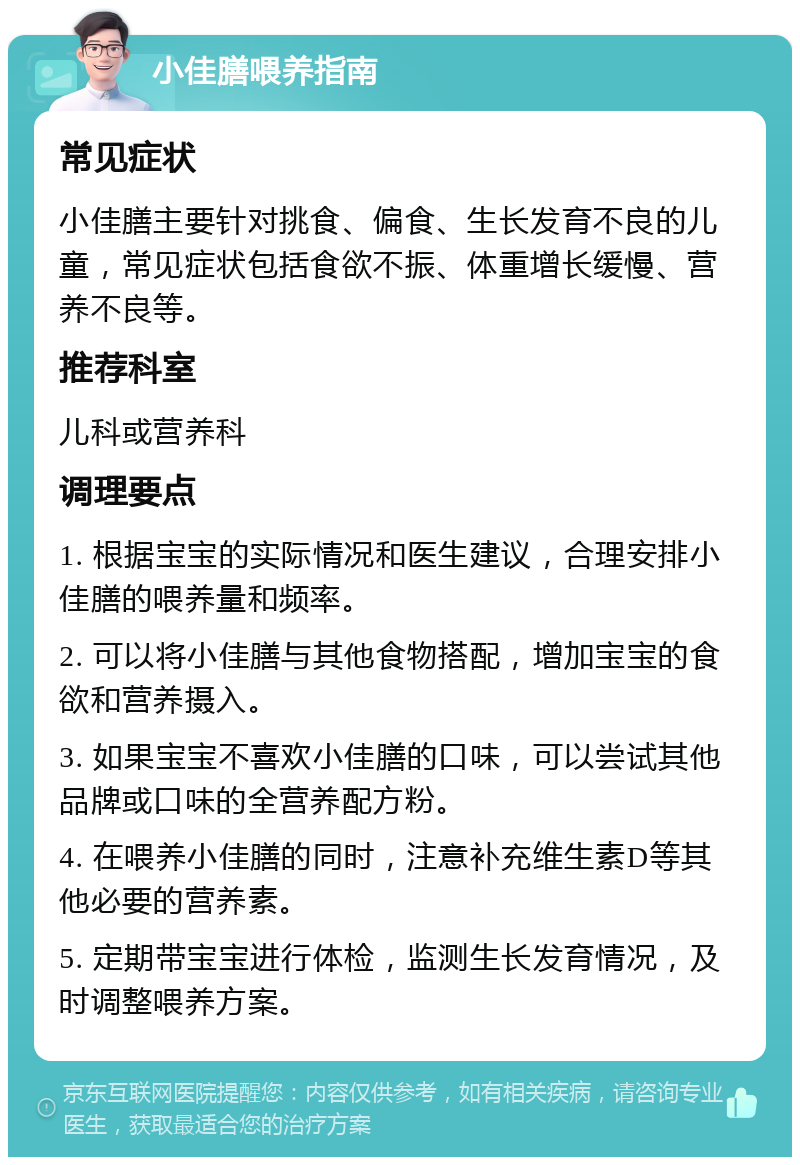 小佳膳喂养指南 常见症状 小佳膳主要针对挑食、偏食、生长发育不良的儿童，常见症状包括食欲不振、体重增长缓慢、营养不良等。 推荐科室 儿科或营养科 调理要点 1. 根据宝宝的实际情况和医生建议，合理安排小佳膳的喂养量和频率。 2. 可以将小佳膳与其他食物搭配，增加宝宝的食欲和营养摄入。 3. 如果宝宝不喜欢小佳膳的口味，可以尝试其他品牌或口味的全营养配方粉。 4. 在喂养小佳膳的同时，注意补充维生素D等其他必要的营养素。 5. 定期带宝宝进行体检，监测生长发育情况，及时调整喂养方案。