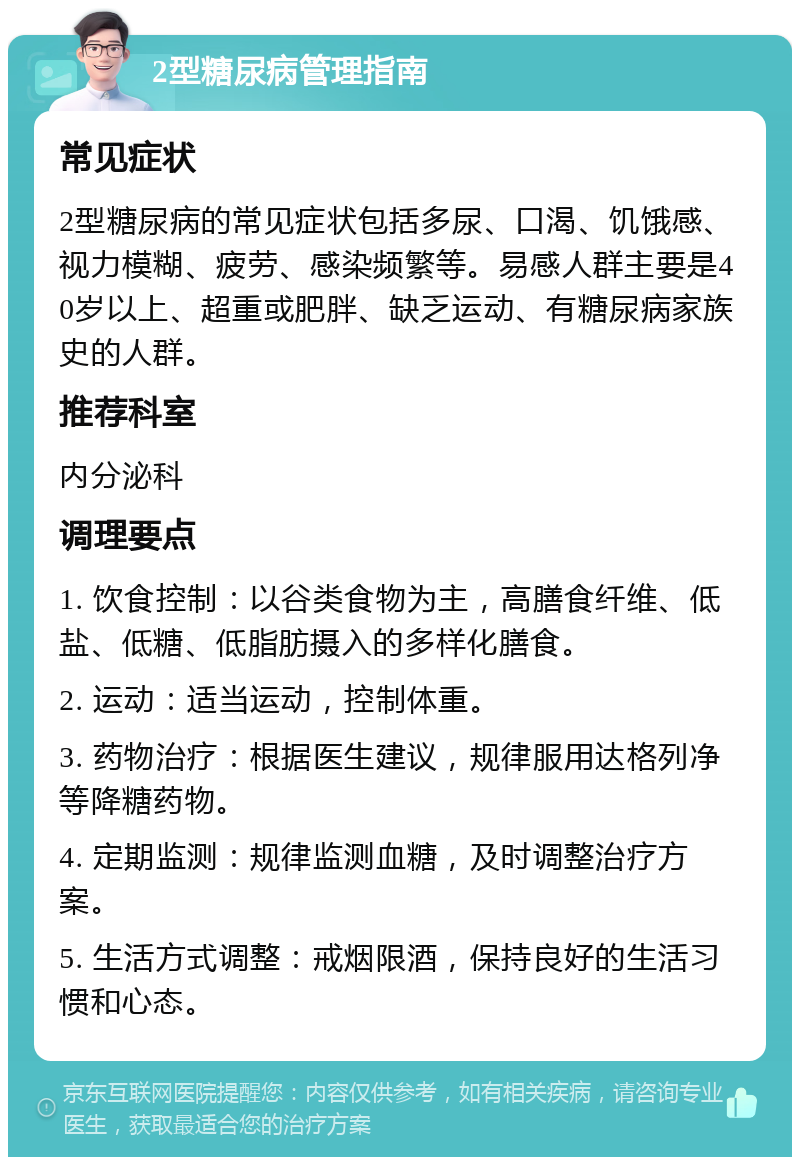 2型糖尿病管理指南 常见症状 2型糖尿病的常见症状包括多尿、口渴、饥饿感、视力模糊、疲劳、感染频繁等。易感人群主要是40岁以上、超重或肥胖、缺乏运动、有糖尿病家族史的人群。 推荐科室 内分泌科 调理要点 1. 饮食控制：以谷类食物为主，高膳食纤维、低盐、低糖、低脂肪摄入的多样化膳食。 2. 运动：适当运动，控制体重。 3. 药物治疗：根据医生建议，规律服用达格列净等降糖药物。 4. 定期监测：规律监测血糖，及时调整治疗方案。 5. 生活方式调整：戒烟限酒，保持良好的生活习惯和心态。