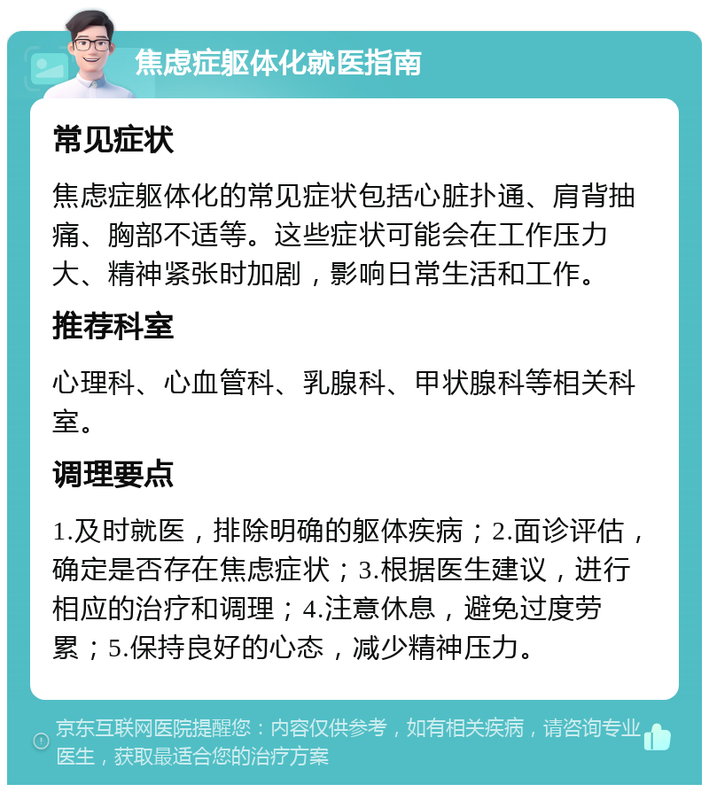 焦虑症躯体化就医指南 常见症状 焦虑症躯体化的常见症状包括心脏扑通、肩背抽痛、胸部不适等。这些症状可能会在工作压力大、精神紧张时加剧，影响日常生活和工作。 推荐科室 心理科、心血管科、乳腺科、甲状腺科等相关科室。 调理要点 1.及时就医，排除明确的躯体疾病；2.面诊评估，确定是否存在焦虑症状；3.根据医生建议，进行相应的治疗和调理；4.注意休息，避免过度劳累；5.保持良好的心态，减少精神压力。