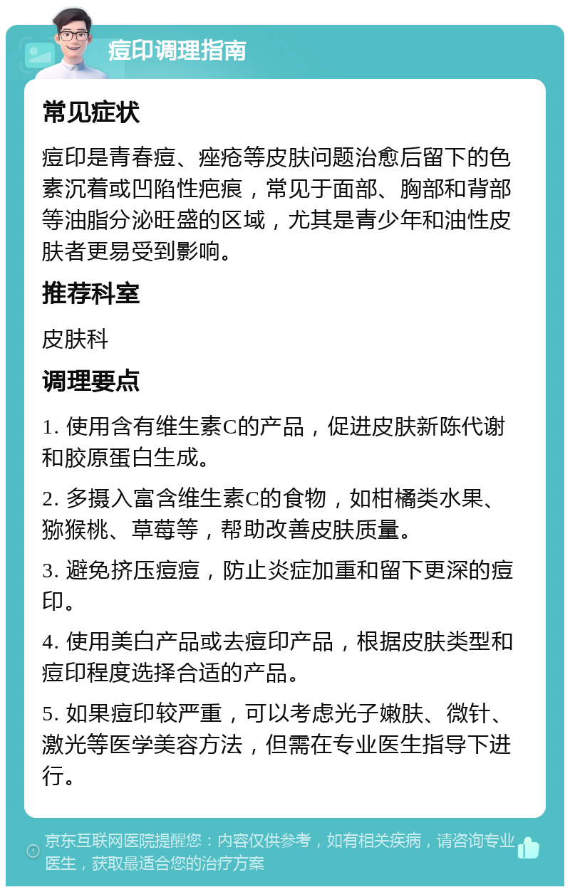 痘印调理指南 常见症状 痘印是青春痘、痤疮等皮肤问题治愈后留下的色素沉着或凹陷性疤痕，常见于面部、胸部和背部等油脂分泌旺盛的区域，尤其是青少年和油性皮肤者更易受到影响。 推荐科室 皮肤科 调理要点 1. 使用含有维生素C的产品，促进皮肤新陈代谢和胶原蛋白生成。 2. 多摄入富含维生素C的食物，如柑橘类水果、猕猴桃、草莓等，帮助改善皮肤质量。 3. 避免挤压痘痘，防止炎症加重和留下更深的痘印。 4. 使用美白产品或去痘印产品，根据皮肤类型和痘印程度选择合适的产品。 5. 如果痘印较严重，可以考虑光子嫩肤、微针、激光等医学美容方法，但需在专业医生指导下进行。