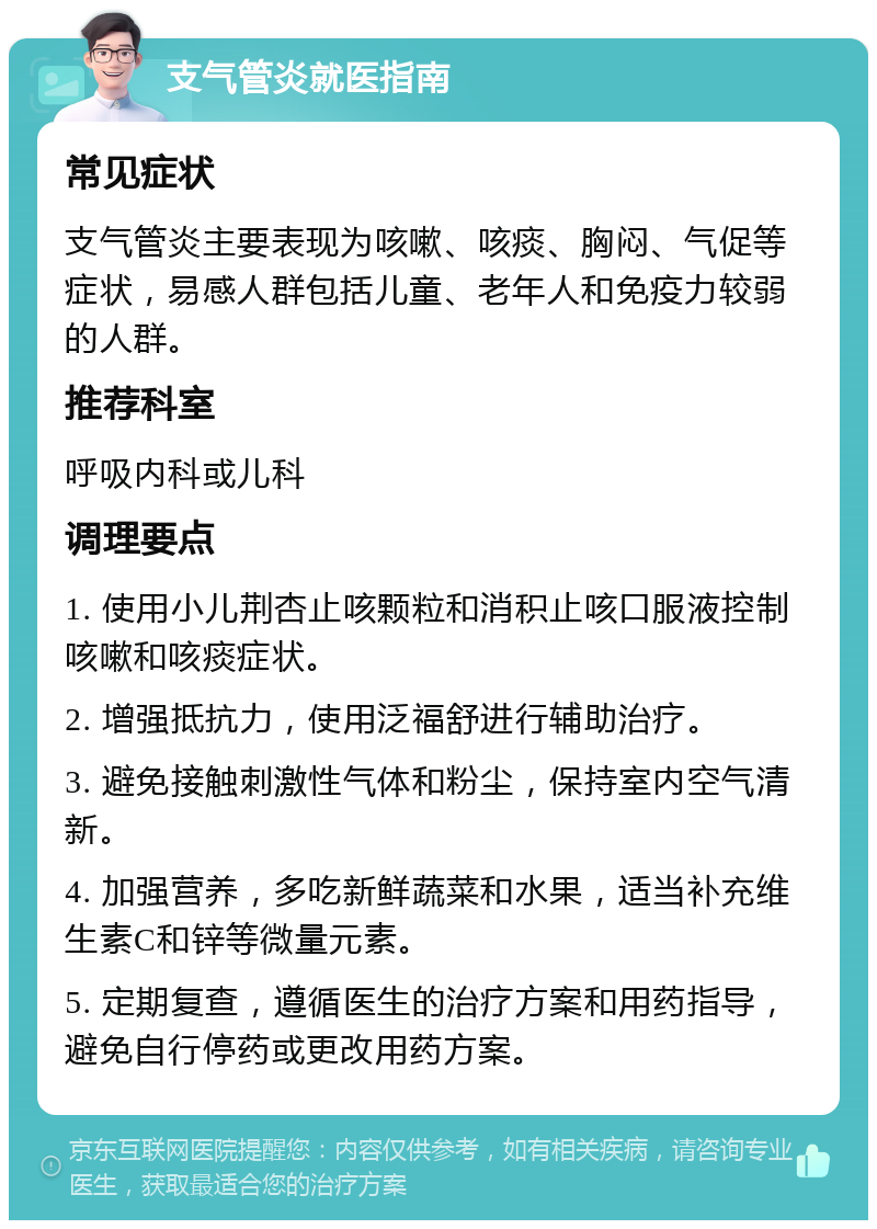 支气管炎就医指南 常见症状 支气管炎主要表现为咳嗽、咳痰、胸闷、气促等症状，易感人群包括儿童、老年人和免疫力较弱的人群。 推荐科室 呼吸内科或儿科 调理要点 1. 使用小儿荆杏止咳颗粒和消积止咳口服液控制咳嗽和咳痰症状。 2. 增强抵抗力，使用泛福舒进行辅助治疗。 3. 避免接触刺激性气体和粉尘，保持室内空气清新。 4. 加强营养，多吃新鲜蔬菜和水果，适当补充维生素C和锌等微量元素。 5. 定期复查，遵循医生的治疗方案和用药指导，避免自行停药或更改用药方案。