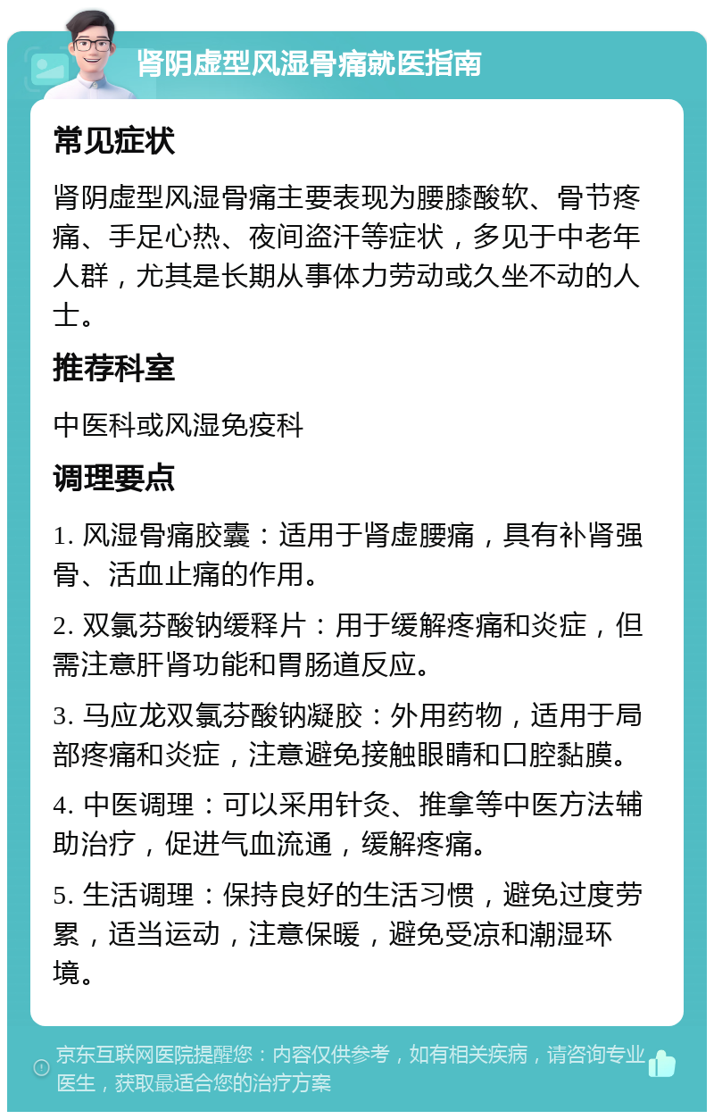 肾阴虚型风湿骨痛就医指南 常见症状 肾阴虚型风湿骨痛主要表现为腰膝酸软、骨节疼痛、手足心热、夜间盗汗等症状，多见于中老年人群，尤其是长期从事体力劳动或久坐不动的人士。 推荐科室 中医科或风湿免疫科 调理要点 1. 风湿骨痛胶囊：适用于肾虚腰痛，具有补肾强骨、活血止痛的作用。 2. 双氯芬酸钠缓释片：用于缓解疼痛和炎症，但需注意肝肾功能和胃肠道反应。 3. 马应龙双氯芬酸钠凝胶：外用药物，适用于局部疼痛和炎症，注意避免接触眼睛和口腔黏膜。 4. 中医调理：可以采用针灸、推拿等中医方法辅助治疗，促进气血流通，缓解疼痛。 5. 生活调理：保持良好的生活习惯，避免过度劳累，适当运动，注意保暖，避免受凉和潮湿环境。