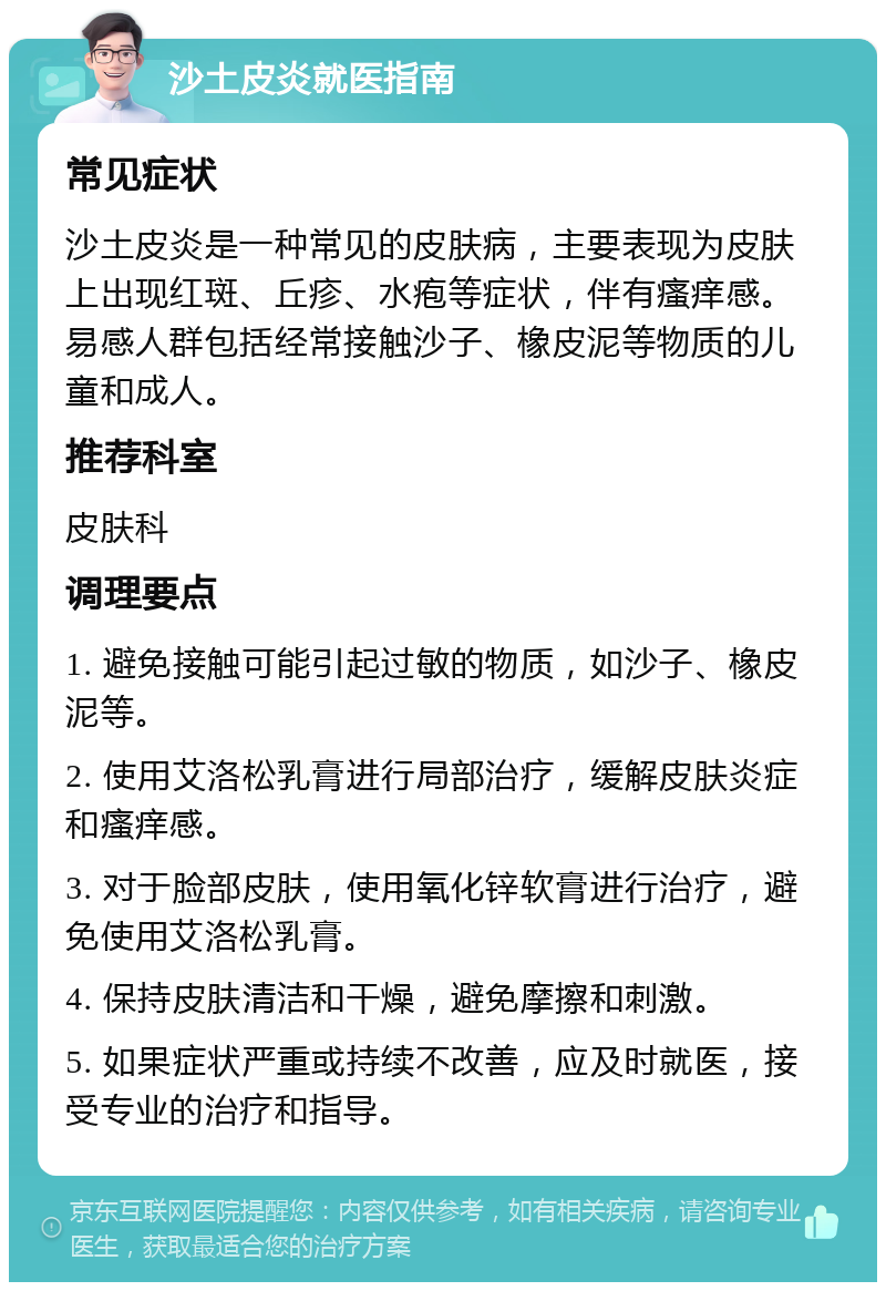 沙土皮炎就医指南 常见症状 沙土皮炎是一种常见的皮肤病，主要表现为皮肤上出现红斑、丘疹、水疱等症状，伴有瘙痒感。易感人群包括经常接触沙子、橡皮泥等物质的儿童和成人。 推荐科室 皮肤科 调理要点 1. 避免接触可能引起过敏的物质，如沙子、橡皮泥等。 2. 使用艾洛松乳膏进行局部治疗，缓解皮肤炎症和瘙痒感。 3. 对于脸部皮肤，使用氧化锌软膏进行治疗，避免使用艾洛松乳膏。 4. 保持皮肤清洁和干燥，避免摩擦和刺激。 5. 如果症状严重或持续不改善，应及时就医，接受专业的治疗和指导。