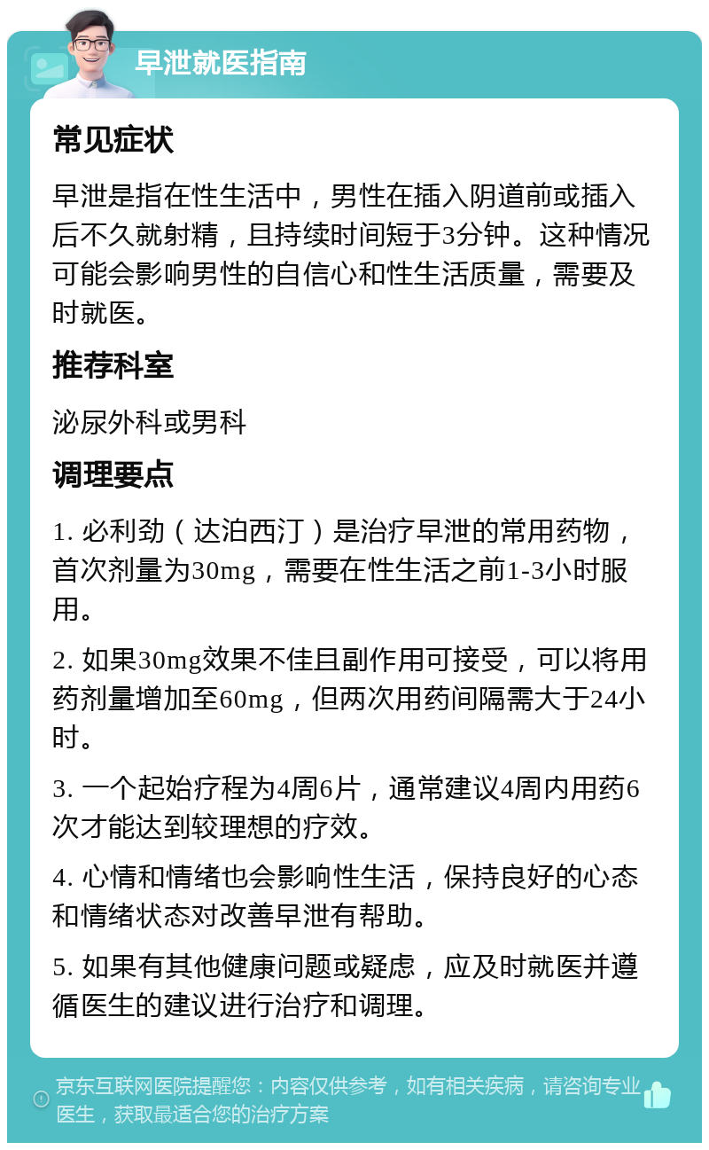 早泄就医指南 常见症状 早泄是指在性生活中，男性在插入阴道前或插入后不久就射精，且持续时间短于3分钟。这种情况可能会影响男性的自信心和性生活质量，需要及时就医。 推荐科室 泌尿外科或男科 调理要点 1. 必利劲（达泊西汀）是治疗早泄的常用药物，首次剂量为30mg，需要在性生活之前1-3小时服用。 2. 如果30mg效果不佳且副作用可接受，可以将用药剂量增加至60mg，但两次用药间隔需大于24小时。 3. 一个起始疗程为4周6片，通常建议4周内用药6次才能达到较理想的疗效。 4. 心情和情绪也会影响性生活，保持良好的心态和情绪状态对改善早泄有帮助。 5. 如果有其他健康问题或疑虑，应及时就医并遵循医生的建议进行治疗和调理。