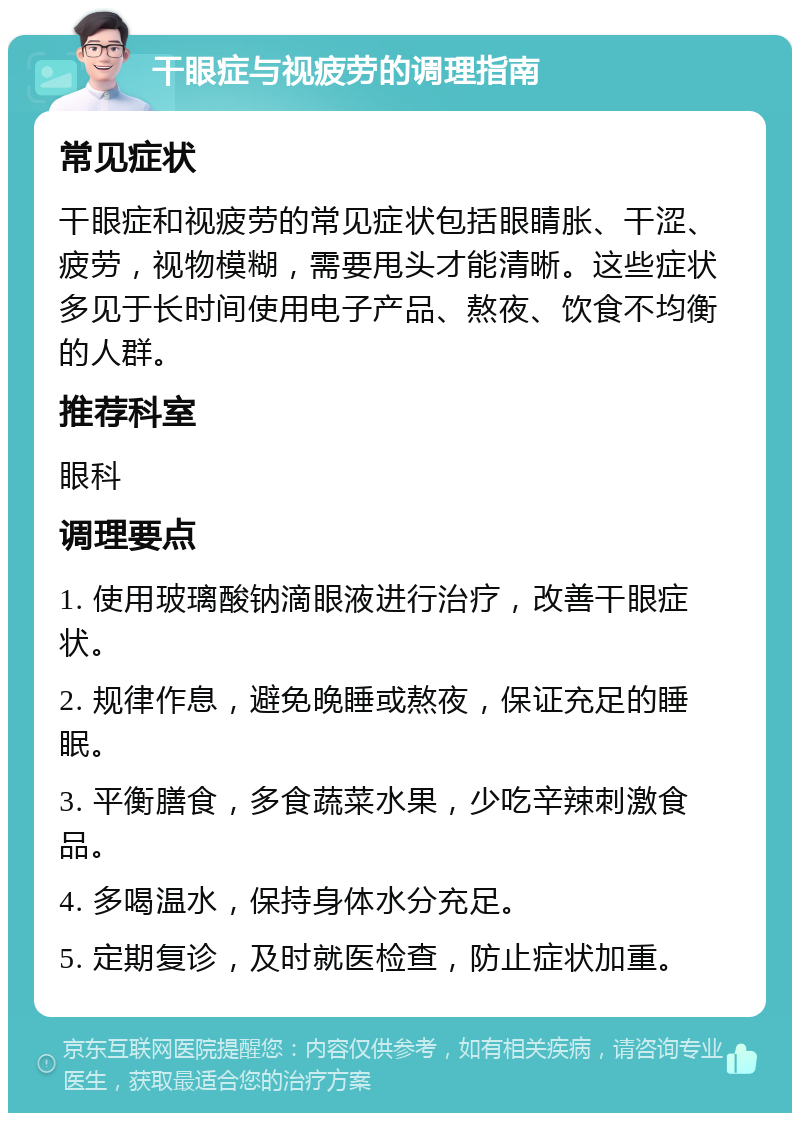 干眼症与视疲劳的调理指南 常见症状 干眼症和视疲劳的常见症状包括眼睛胀、干涩、疲劳，视物模糊，需要甩头才能清晰。这些症状多见于长时间使用电子产品、熬夜、饮食不均衡的人群。 推荐科室 眼科 调理要点 1. 使用玻璃酸钠滴眼液进行治疗，改善干眼症状。 2. 规律作息，避免晚睡或熬夜，保证充足的睡眠。 3. 平衡膳食，多食蔬菜水果，少吃辛辣刺激食品。 4. 多喝温水，保持身体水分充足。 5. 定期复诊，及时就医检查，防止症状加重。