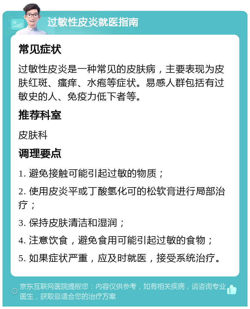 过敏性皮炎就医指南 常见症状 过敏性皮炎是一种常见的皮肤病，主要表现为皮肤红斑、瘙痒、水疱等症状。易感人群包括有过敏史的人、免疫力低下者等。 推荐科室 皮肤科 调理要点 1. 避免接触可能引起过敏的物质； 2. 使用皮炎平或丁酸氢化可的松软膏进行局部治疗； 3. 保持皮肤清洁和湿润； 4. 注意饮食，避免食用可能引起过敏的食物； 5. 如果症状严重，应及时就医，接受系统治疗。