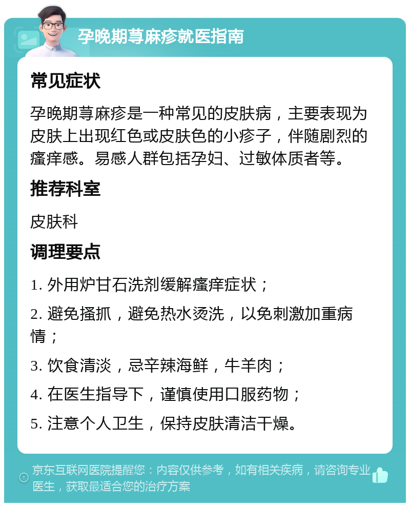 孕晚期荨麻疹就医指南 常见症状 孕晚期荨麻疹是一种常见的皮肤病，主要表现为皮肤上出现红色或皮肤色的小疹子，伴随剧烈的瘙痒感。易感人群包括孕妇、过敏体质者等。 推荐科室 皮肤科 调理要点 1. 外用炉甘石洗剂缓解瘙痒症状； 2. 避免搔抓，避免热水烫洗，以免刺激加重病情； 3. 饮食清淡，忌辛辣海鲜，牛羊肉； 4. 在医生指导下，谨慎使用口服药物； 5. 注意个人卫生，保持皮肤清洁干燥。