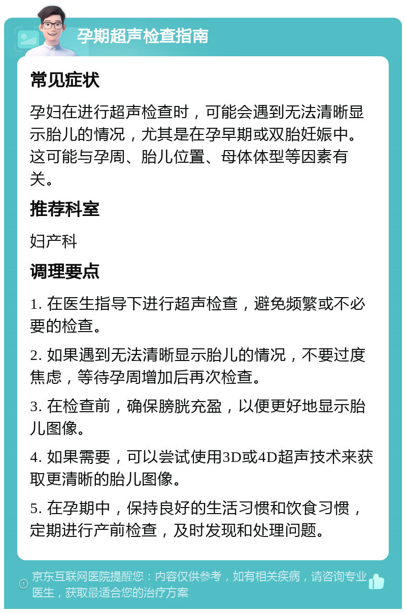 孕期超声检查指南 常见症状 孕妇在进行超声检查时，可能会遇到无法清晰显示胎儿的情况，尤其是在孕早期或双胎妊娠中。这可能与孕周、胎儿位置、母体体型等因素有关。 推荐科室 妇产科 调理要点 1. 在医生指导下进行超声检查，避免频繁或不必要的检查。 2. 如果遇到无法清晰显示胎儿的情况，不要过度焦虑，等待孕周增加后再次检查。 3. 在检查前，确保膀胱充盈，以便更好地显示胎儿图像。 4. 如果需要，可以尝试使用3D或4D超声技术来获取更清晰的胎儿图像。 5. 在孕期中，保持良好的生活习惯和饮食习惯，定期进行产前检查，及时发现和处理问题。