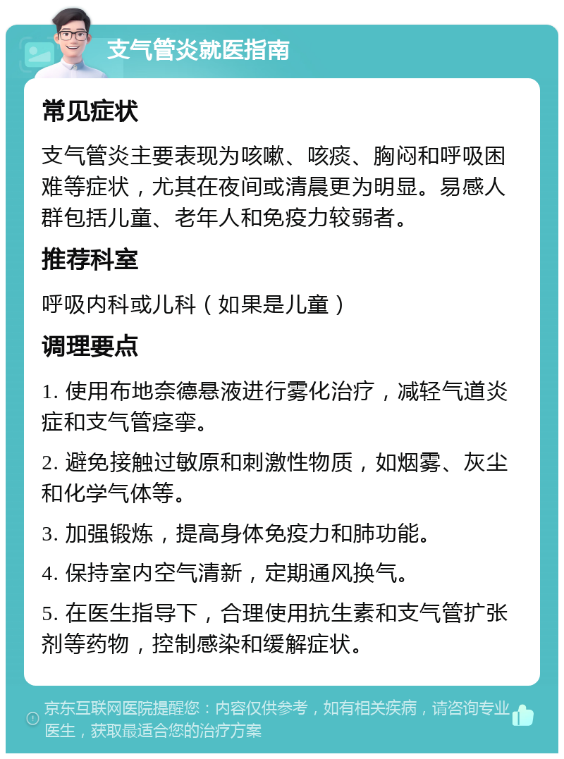 支气管炎就医指南 常见症状 支气管炎主要表现为咳嗽、咳痰、胸闷和呼吸困难等症状，尤其在夜间或清晨更为明显。易感人群包括儿童、老年人和免疫力较弱者。 推荐科室 呼吸内科或儿科（如果是儿童） 调理要点 1. 使用布地奈德悬液进行雾化治疗，减轻气道炎症和支气管痉挛。 2. 避免接触过敏原和刺激性物质，如烟雾、灰尘和化学气体等。 3. 加强锻炼，提高身体免疫力和肺功能。 4. 保持室内空气清新，定期通风换气。 5. 在医生指导下，合理使用抗生素和支气管扩张剂等药物，控制感染和缓解症状。