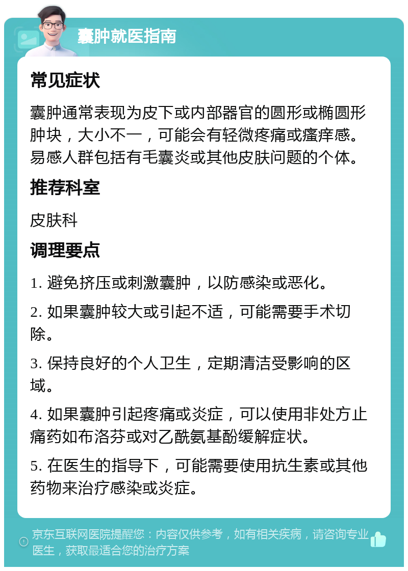 囊肿就医指南 常见症状 囊肿通常表现为皮下或内部器官的圆形或椭圆形肿块，大小不一，可能会有轻微疼痛或瘙痒感。易感人群包括有毛囊炎或其他皮肤问题的个体。 推荐科室 皮肤科 调理要点 1. 避免挤压或刺激囊肿，以防感染或恶化。 2. 如果囊肿较大或引起不适，可能需要手术切除。 3. 保持良好的个人卫生，定期清洁受影响的区域。 4. 如果囊肿引起疼痛或炎症，可以使用非处方止痛药如布洛芬或对乙酰氨基酚缓解症状。 5. 在医生的指导下，可能需要使用抗生素或其他药物来治疗感染或炎症。