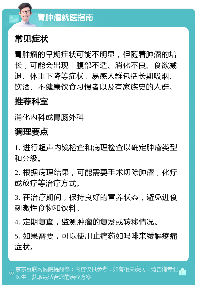 胃肿瘤就医指南 常见症状 胃肿瘤的早期症状可能不明显，但随着肿瘤的增长，可能会出现上腹部不适、消化不良、食欲减退、体重下降等症状。易感人群包括长期吸烟、饮酒、不健康饮食习惯者以及有家族史的人群。 推荐科室 消化内科或胃肠外科 调理要点 1. 进行超声内镜检查和病理检查以确定肿瘤类型和分级。 2. 根据病理结果，可能需要手术切除肿瘤，化疗或放疗等治疗方式。 3. 在治疗期间，保持良好的营养状态，避免进食刺激性食物和饮料。 4. 定期复查，监测肿瘤的复发或转移情况。 5. 如果需要，可以使用止痛药如吗啡来缓解疼痛症状。