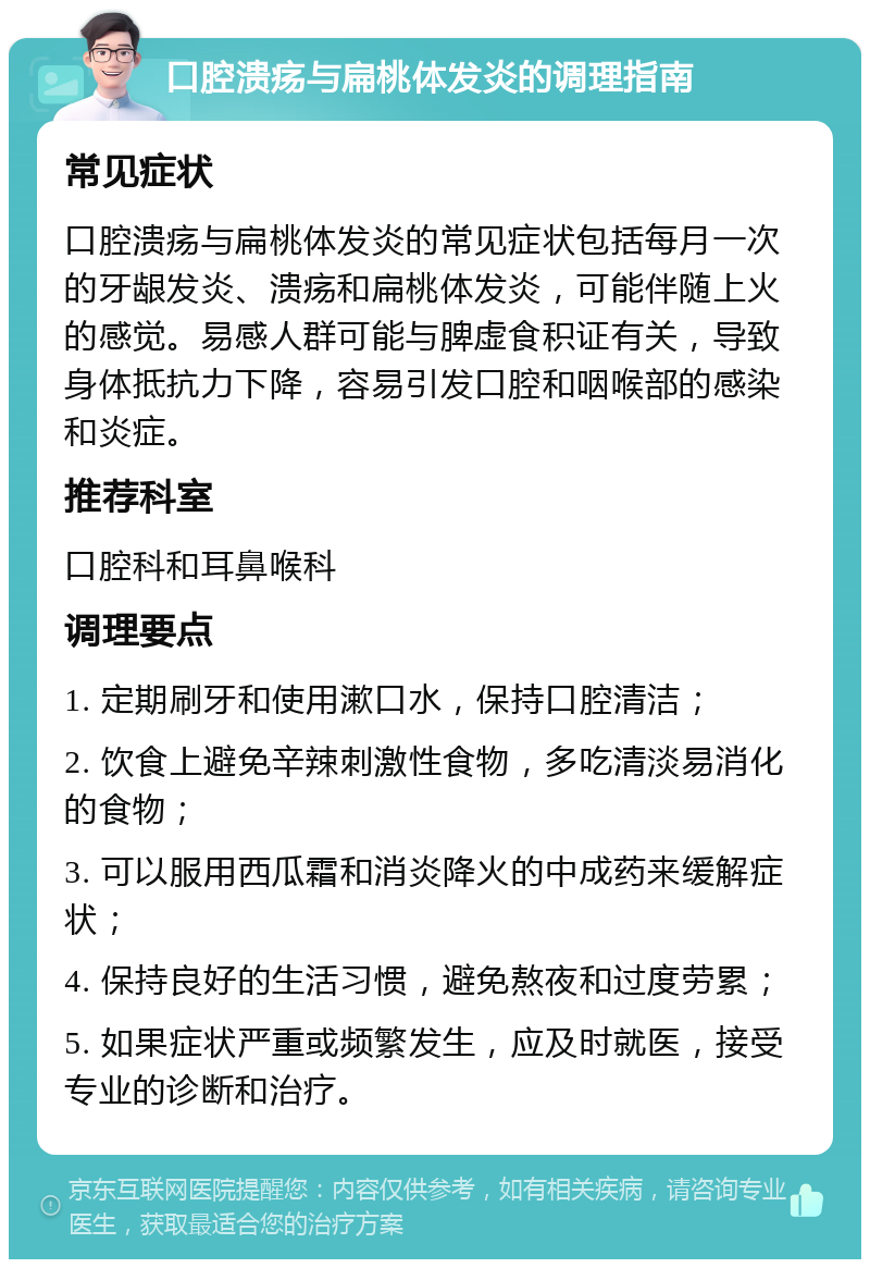 口腔溃疡与扁桃体发炎的调理指南 常见症状 口腔溃疡与扁桃体发炎的常见症状包括每月一次的牙龈发炎、溃疡和扁桃体发炎，可能伴随上火的感觉。易感人群可能与脾虚食积证有关，导致身体抵抗力下降，容易引发口腔和咽喉部的感染和炎症。 推荐科室 口腔科和耳鼻喉科 调理要点 1. 定期刷牙和使用漱口水，保持口腔清洁； 2. 饮食上避免辛辣刺激性食物，多吃清淡易消化的食物； 3. 可以服用西瓜霜和消炎降火的中成药来缓解症状； 4. 保持良好的生活习惯，避免熬夜和过度劳累； 5. 如果症状严重或频繁发生，应及时就医，接受专业的诊断和治疗。