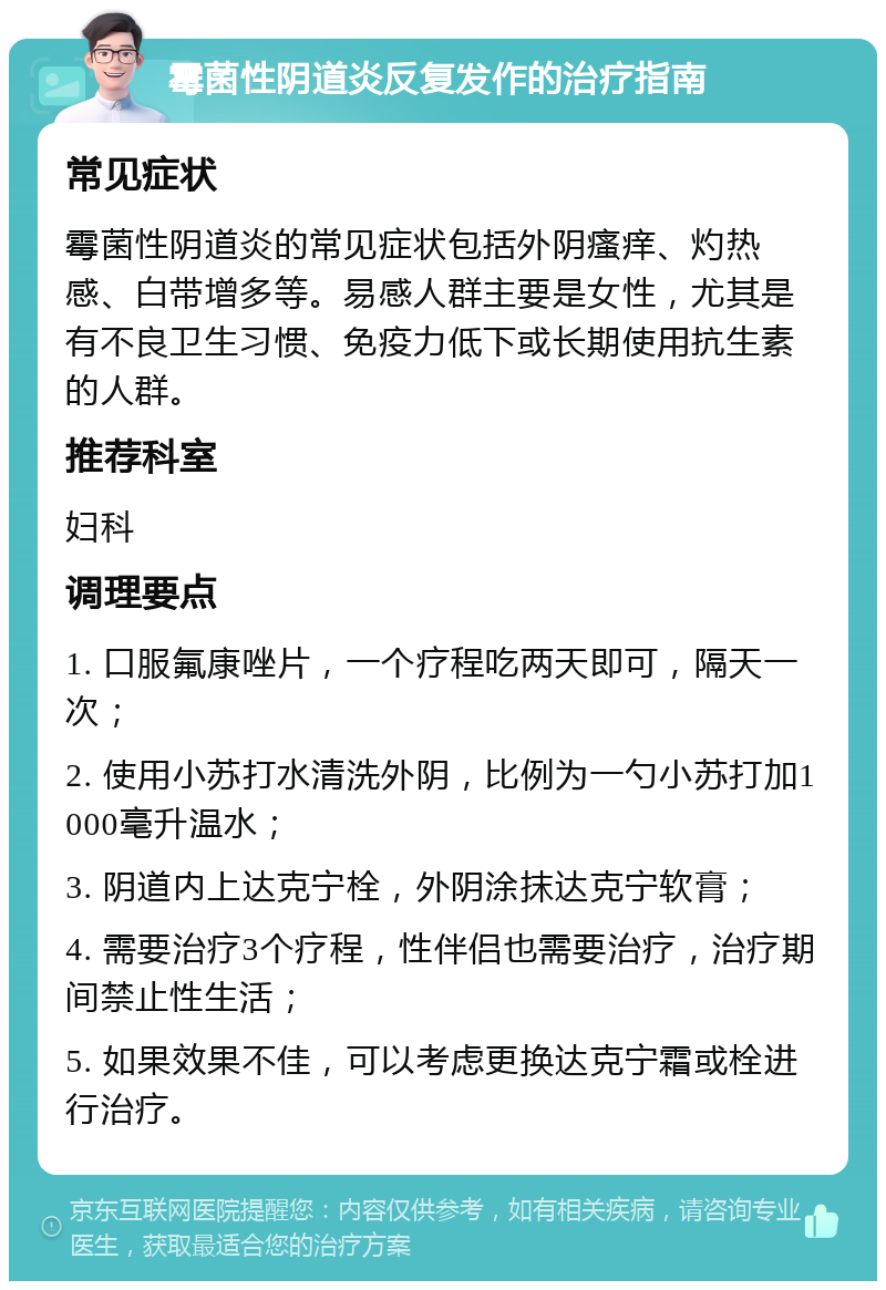 霉菌性阴道炎反复发作的治疗指南 常见症状 霉菌性阴道炎的常见症状包括外阴瘙痒、灼热感、白带增多等。易感人群主要是女性，尤其是有不良卫生习惯、免疫力低下或长期使用抗生素的人群。 推荐科室 妇科 调理要点 1. 口服氟康唑片，一个疗程吃两天即可，隔天一次； 2. 使用小苏打水清洗外阴，比例为一勺小苏打加1000毫升温水； 3. 阴道内上达克宁栓，外阴涂抹达克宁软膏； 4. 需要治疗3个疗程，性伴侣也需要治疗，治疗期间禁止性生活； 5. 如果效果不佳，可以考虑更换达克宁霜或栓进行治疗。