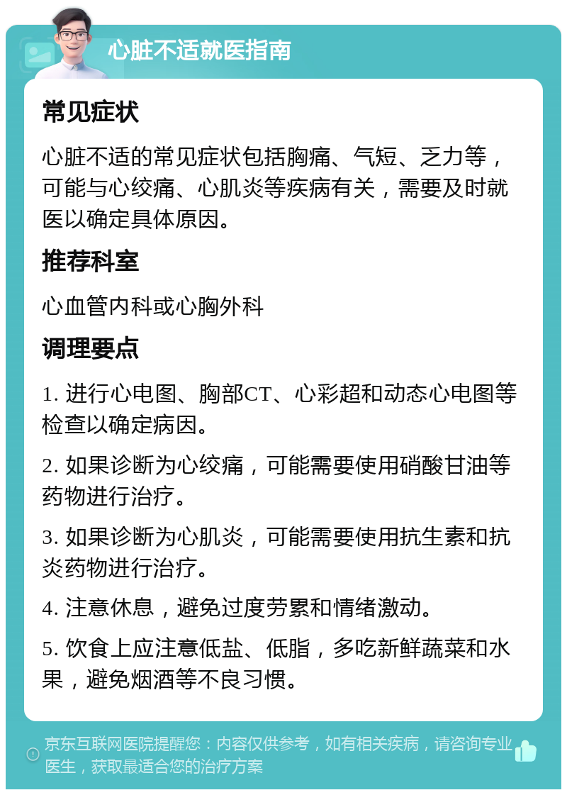 心脏不适就医指南 常见症状 心脏不适的常见症状包括胸痛、气短、乏力等，可能与心绞痛、心肌炎等疾病有关，需要及时就医以确定具体原因。 推荐科室 心血管内科或心胸外科 调理要点 1. 进行心电图、胸部CT、心彩超和动态心电图等检查以确定病因。 2. 如果诊断为心绞痛，可能需要使用硝酸甘油等药物进行治疗。 3. 如果诊断为心肌炎，可能需要使用抗生素和抗炎药物进行治疗。 4. 注意休息，避免过度劳累和情绪激动。 5. 饮食上应注意低盐、低脂，多吃新鲜蔬菜和水果，避免烟酒等不良习惯。