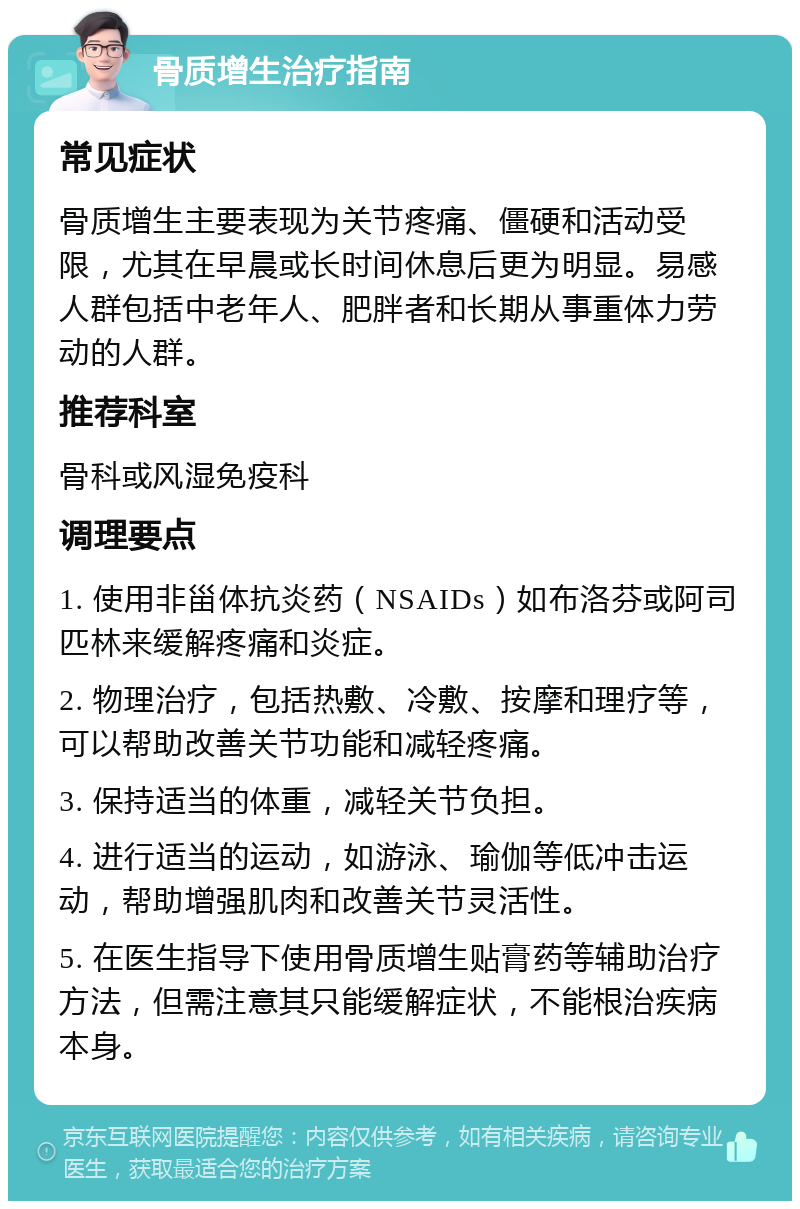 骨质增生治疗指南 常见症状 骨质增生主要表现为关节疼痛、僵硬和活动受限，尤其在早晨或长时间休息后更为明显。易感人群包括中老年人、肥胖者和长期从事重体力劳动的人群。 推荐科室 骨科或风湿免疫科 调理要点 1. 使用非甾体抗炎药（NSAIDs）如布洛芬或阿司匹林来缓解疼痛和炎症。 2. 物理治疗，包括热敷、冷敷、按摩和理疗等，可以帮助改善关节功能和减轻疼痛。 3. 保持适当的体重，减轻关节负担。 4. 进行适当的运动，如游泳、瑜伽等低冲击运动，帮助增强肌肉和改善关节灵活性。 5. 在医生指导下使用骨质增生贴膏药等辅助治疗方法，但需注意其只能缓解症状，不能根治疾病本身。