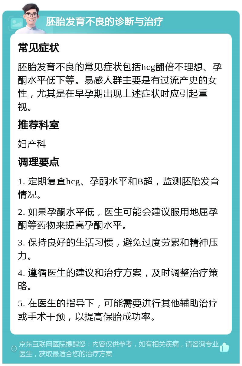 胚胎发育不良的诊断与治疗 常见症状 胚胎发育不良的常见症状包括hcg翻倍不理想、孕酮水平低下等。易感人群主要是有过流产史的女性，尤其是在早孕期出现上述症状时应引起重视。 推荐科室 妇产科 调理要点 1. 定期复查hcg、孕酮水平和B超，监测胚胎发育情况。 2. 如果孕酮水平低，医生可能会建议服用地屈孕酮等药物来提高孕酮水平。 3. 保持良好的生活习惯，避免过度劳累和精神压力。 4. 遵循医生的建议和治疗方案，及时调整治疗策略。 5. 在医生的指导下，可能需要进行其他辅助治疗或手术干预，以提高保胎成功率。