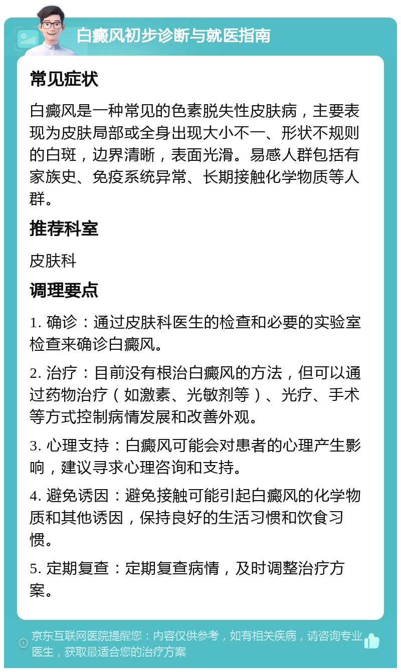 白癜风初步诊断与就医指南 常见症状 白癜风是一种常见的色素脱失性皮肤病，主要表现为皮肤局部或全身出现大小不一、形状不规则的白斑，边界清晰，表面光滑。易感人群包括有家族史、免疫系统异常、长期接触化学物质等人群。 推荐科室 皮肤科 调理要点 1. 确诊：通过皮肤科医生的检查和必要的实验室检查来确诊白癜风。 2. 治疗：目前没有根治白癜风的方法，但可以通过药物治疗（如激素、光敏剂等）、光疗、手术等方式控制病情发展和改善外观。 3. 心理支持：白癜风可能会对患者的心理产生影响，建议寻求心理咨询和支持。 4. 避免诱因：避免接触可能引起白癜风的化学物质和其他诱因，保持良好的生活习惯和饮食习惯。 5. 定期复查：定期复查病情，及时调整治疗方案。