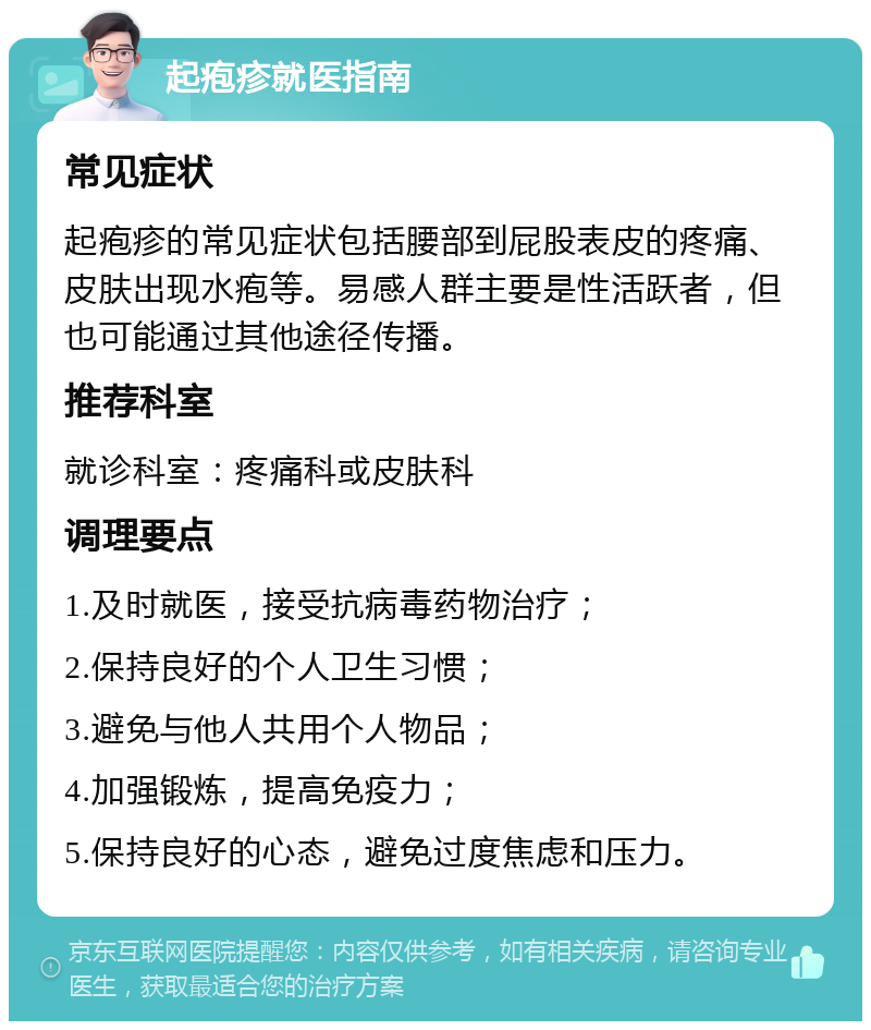 起疱疹就医指南 常见症状 起疱疹的常见症状包括腰部到屁股表皮的疼痛、皮肤出现水疱等。易感人群主要是性活跃者，但也可能通过其他途径传播。 推荐科室 就诊科室：疼痛科或皮肤科 调理要点 1.及时就医，接受抗病毒药物治疗； 2.保持良好的个人卫生习惯； 3.避免与他人共用个人物品； 4.加强锻炼，提高免疫力； 5.保持良好的心态，避免过度焦虑和压力。