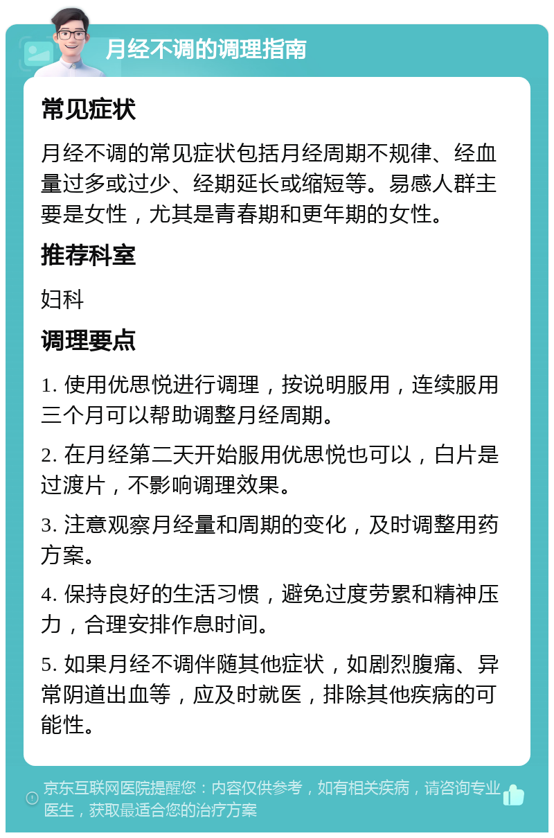 月经不调的调理指南 常见症状 月经不调的常见症状包括月经周期不规律、经血量过多或过少、经期延长或缩短等。易感人群主要是女性，尤其是青春期和更年期的女性。 推荐科室 妇科 调理要点 1. 使用优思悦进行调理，按说明服用，连续服用三个月可以帮助调整月经周期。 2. 在月经第二天开始服用优思悦也可以，白片是过渡片，不影响调理效果。 3. 注意观察月经量和周期的变化，及时调整用药方案。 4. 保持良好的生活习惯，避免过度劳累和精神压力，合理安排作息时间。 5. 如果月经不调伴随其他症状，如剧烈腹痛、异常阴道出血等，应及时就医，排除其他疾病的可能性。