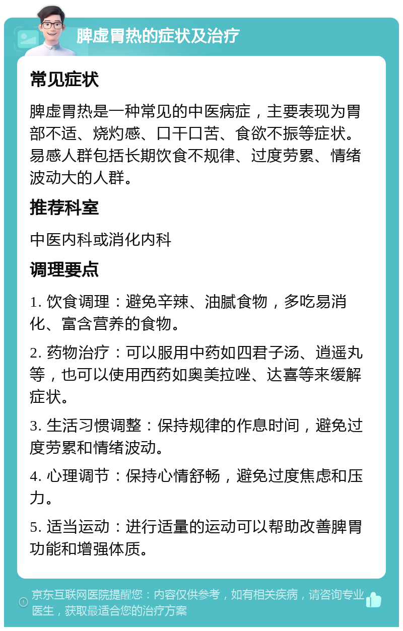 脾虚胃热的症状及治疗 常见症状 脾虚胃热是一种常见的中医病症，主要表现为胃部不适、烧灼感、口干口苦、食欲不振等症状。易感人群包括长期饮食不规律、过度劳累、情绪波动大的人群。 推荐科室 中医内科或消化内科 调理要点 1. 饮食调理：避免辛辣、油腻食物，多吃易消化、富含营养的食物。 2. 药物治疗：可以服用中药如四君子汤、逍遥丸等，也可以使用西药如奥美拉唑、达喜等来缓解症状。 3. 生活习惯调整：保持规律的作息时间，避免过度劳累和情绪波动。 4. 心理调节：保持心情舒畅，避免过度焦虑和压力。 5. 适当运动：进行适量的运动可以帮助改善脾胃功能和增强体质。