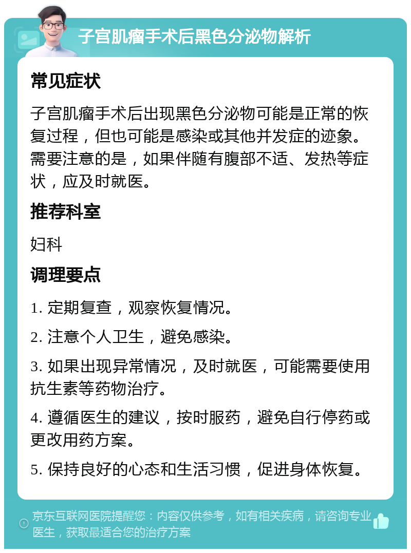 子宫肌瘤手术后黑色分泌物解析 常见症状 子宫肌瘤手术后出现黑色分泌物可能是正常的恢复过程，但也可能是感染或其他并发症的迹象。需要注意的是，如果伴随有腹部不适、发热等症状，应及时就医。 推荐科室 妇科 调理要点 1. 定期复查，观察恢复情况。 2. 注意个人卫生，避免感染。 3. 如果出现异常情况，及时就医，可能需要使用抗生素等药物治疗。 4. 遵循医生的建议，按时服药，避免自行停药或更改用药方案。 5. 保持良好的心态和生活习惯，促进身体恢复。