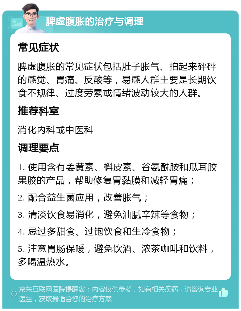 脾虚腹胀的治疗与调理 常见症状 脾虚腹胀的常见症状包括肚子胀气、拍起来砰砰的感觉、胃痛、反酸等，易感人群主要是长期饮食不规律、过度劳累或情绪波动较大的人群。 推荐科室 消化内科或中医科 调理要点 1. 使用含有姜黄素、槲皮素、谷氨酰胺和瓜耳胶果胶的产品，帮助修复胃黏膜和减轻胃痛； 2. 配合益生菌应用，改善胀气； 3. 清淡饮食易消化，避免油腻辛辣等食物； 4. 忌过多甜食、过饱饮食和生冷食物； 5. 注意胃肠保暖，避免饮酒、浓茶咖啡和饮料，多喝温热水。