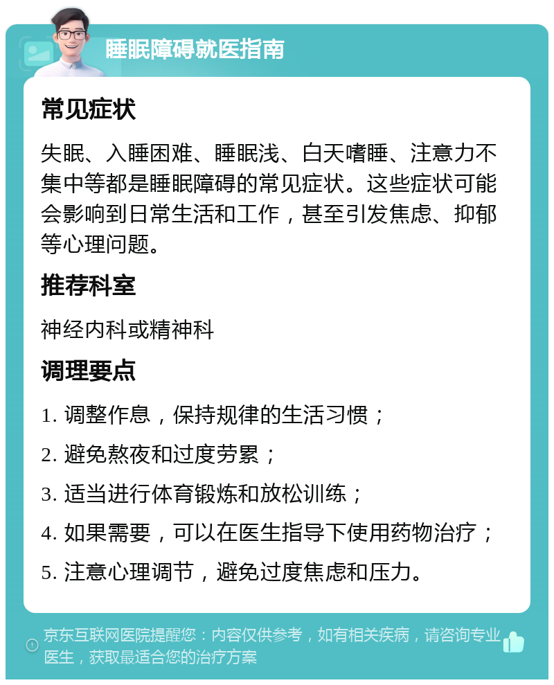 睡眠障碍就医指南 常见症状 失眠、入睡困难、睡眠浅、白天嗜睡、注意力不集中等都是睡眠障碍的常见症状。这些症状可能会影响到日常生活和工作，甚至引发焦虑、抑郁等心理问题。 推荐科室 神经内科或精神科 调理要点 1. 调整作息，保持规律的生活习惯； 2. 避免熬夜和过度劳累； 3. 适当进行体育锻炼和放松训练； 4. 如果需要，可以在医生指导下使用药物治疗； 5. 注意心理调节，避免过度焦虑和压力。