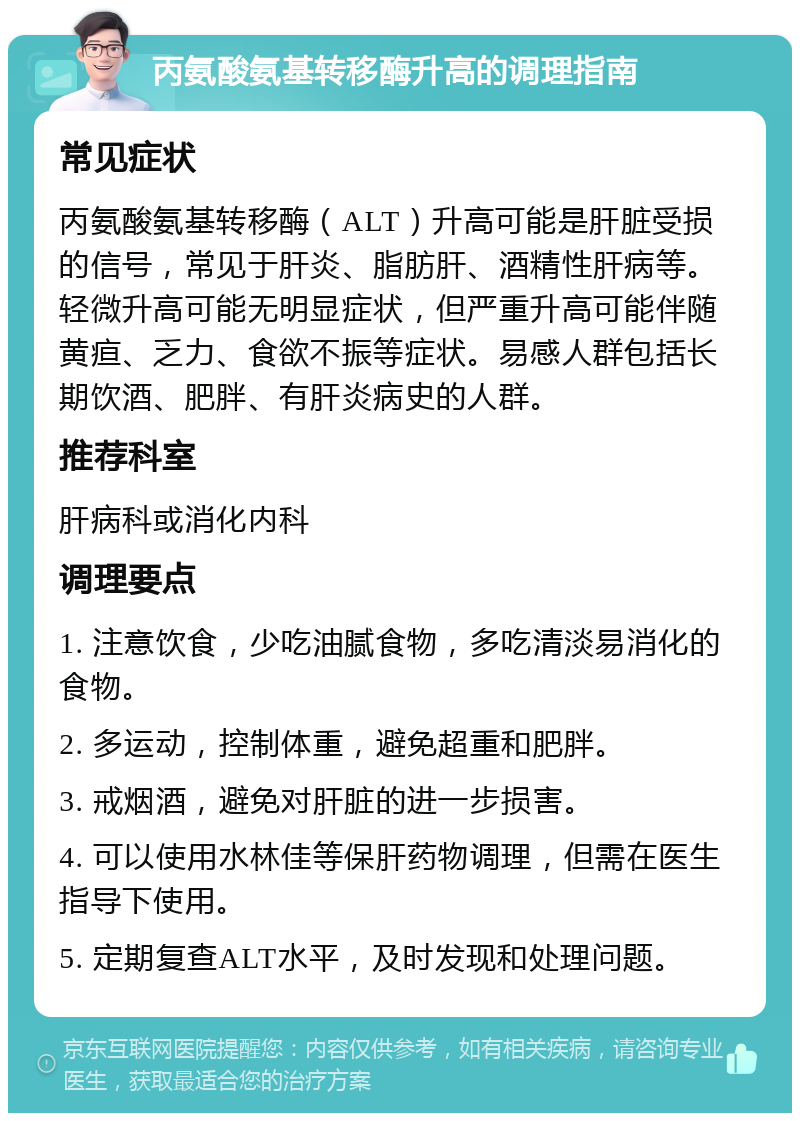 丙氨酸氨基转移酶升高的调理指南 常见症状 丙氨酸氨基转移酶（ALT）升高可能是肝脏受损的信号，常见于肝炎、脂肪肝、酒精性肝病等。轻微升高可能无明显症状，但严重升高可能伴随黄疸、乏力、食欲不振等症状。易感人群包括长期饮酒、肥胖、有肝炎病史的人群。 推荐科室 肝病科或消化内科 调理要点 1. 注意饮食，少吃油腻食物，多吃清淡易消化的食物。 2. 多运动，控制体重，避免超重和肥胖。 3. 戒烟酒，避免对肝脏的进一步损害。 4. 可以使用水林佳等保肝药物调理，但需在医生指导下使用。 5. 定期复查ALT水平，及时发现和处理问题。