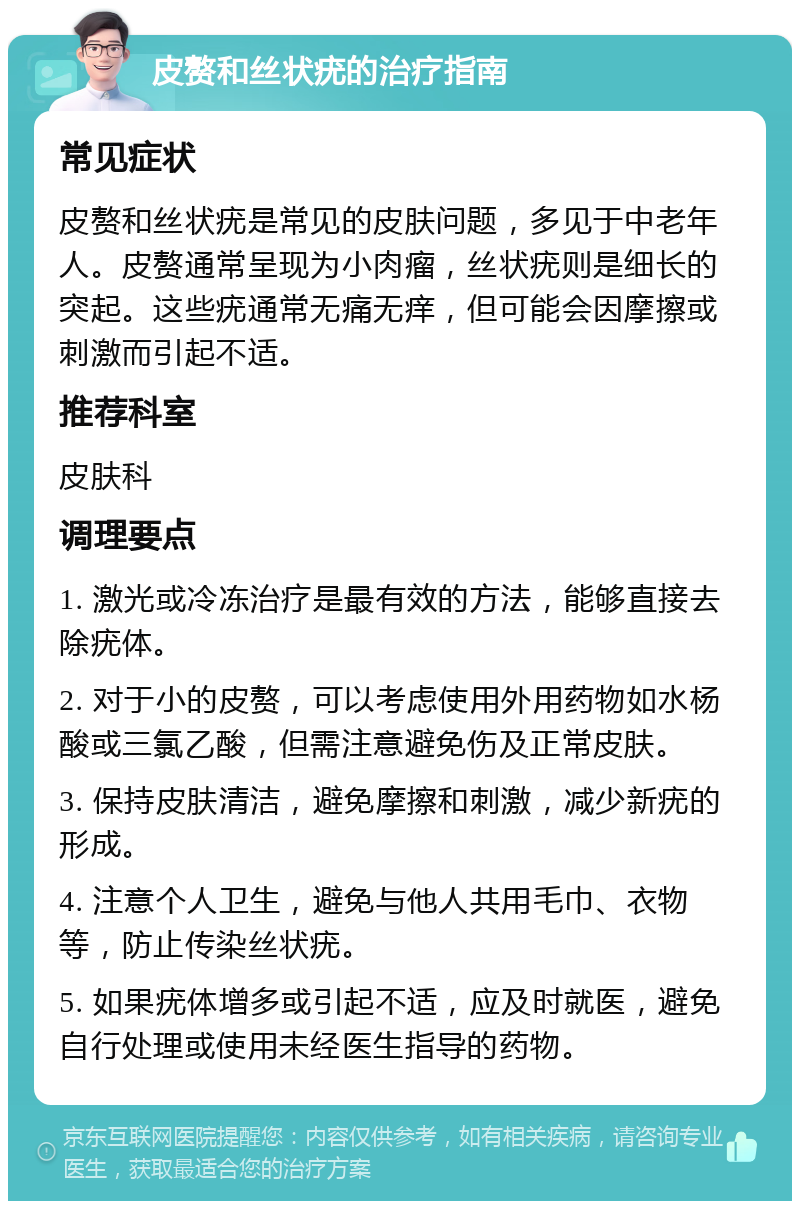 皮赘和丝状疣的治疗指南 常见症状 皮赘和丝状疣是常见的皮肤问题，多见于中老年人。皮赘通常呈现为小肉瘤，丝状疣则是细长的突起。这些疣通常无痛无痒，但可能会因摩擦或刺激而引起不适。 推荐科室 皮肤科 调理要点 1. 激光或冷冻治疗是最有效的方法，能够直接去除疣体。 2. 对于小的皮赘，可以考虑使用外用药物如水杨酸或三氯乙酸，但需注意避免伤及正常皮肤。 3. 保持皮肤清洁，避免摩擦和刺激，减少新疣的形成。 4. 注意个人卫生，避免与他人共用毛巾、衣物等，防止传染丝状疣。 5. 如果疣体增多或引起不适，应及时就医，避免自行处理或使用未经医生指导的药物。