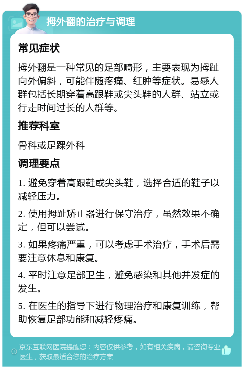 拇外翻的治疗与调理 常见症状 拇外翻是一种常见的足部畸形，主要表现为拇趾向外偏斜，可能伴随疼痛、红肿等症状。易感人群包括长期穿着高跟鞋或尖头鞋的人群、站立或行走时间过长的人群等。 推荐科室 骨科或足踝外科 调理要点 1. 避免穿着高跟鞋或尖头鞋，选择合适的鞋子以减轻压力。 2. 使用拇趾矫正器进行保守治疗，虽然效果不确定，但可以尝试。 3. 如果疼痛严重，可以考虑手术治疗，手术后需要注意休息和康复。 4. 平时注意足部卫生，避免感染和其他并发症的发生。 5. 在医生的指导下进行物理治疗和康复训练，帮助恢复足部功能和减轻疼痛。