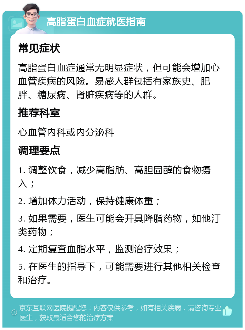 高脂蛋白血症就医指南 常见症状 高脂蛋白血症通常无明显症状，但可能会增加心血管疾病的风险。易感人群包括有家族史、肥胖、糖尿病、肾脏疾病等的人群。 推荐科室 心血管内科或内分泌科 调理要点 1. 调整饮食，减少高脂肪、高胆固醇的食物摄入； 2. 增加体力活动，保持健康体重； 3. 如果需要，医生可能会开具降脂药物，如他汀类药物； 4. 定期复查血脂水平，监测治疗效果； 5. 在医生的指导下，可能需要进行其他相关检查和治疗。