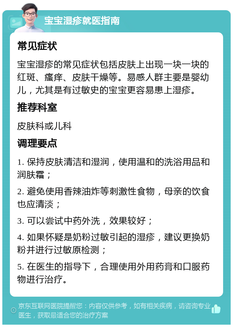 宝宝湿疹就医指南 常见症状 宝宝湿疹的常见症状包括皮肤上出现一块一块的红斑、瘙痒、皮肤干燥等。易感人群主要是婴幼儿，尤其是有过敏史的宝宝更容易患上湿疹。 推荐科室 皮肤科或儿科 调理要点 1. 保持皮肤清洁和湿润，使用温和的洗浴用品和润肤霜； 2. 避免使用香辣油炸等刺激性食物，母亲的饮食也应清淡； 3. 可以尝试中药外洗，效果较好； 4. 如果怀疑是奶粉过敏引起的湿疹，建议更换奶粉并进行过敏原检测； 5. 在医生的指导下，合理使用外用药膏和口服药物进行治疗。