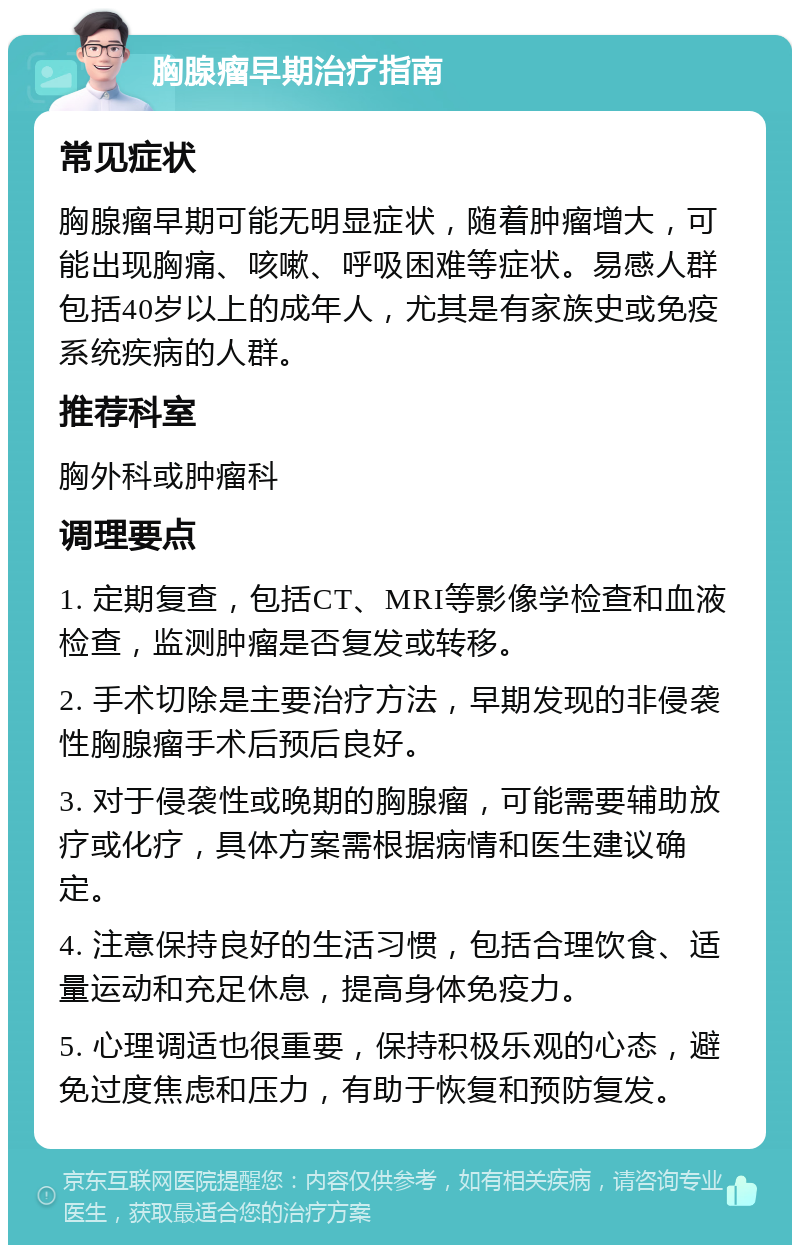 胸腺瘤早期治疗指南 常见症状 胸腺瘤早期可能无明显症状，随着肿瘤增大，可能出现胸痛、咳嗽、呼吸困难等症状。易感人群包括40岁以上的成年人，尤其是有家族史或免疫系统疾病的人群。 推荐科室 胸外科或肿瘤科 调理要点 1. 定期复查，包括CT、MRI等影像学检查和血液检查，监测肿瘤是否复发或转移。 2. 手术切除是主要治疗方法，早期发现的非侵袭性胸腺瘤手术后预后良好。 3. 对于侵袭性或晚期的胸腺瘤，可能需要辅助放疗或化疗，具体方案需根据病情和医生建议确定。 4. 注意保持良好的生活习惯，包括合理饮食、适量运动和充足休息，提高身体免疫力。 5. 心理调适也很重要，保持积极乐观的心态，避免过度焦虑和压力，有助于恢复和预防复发。