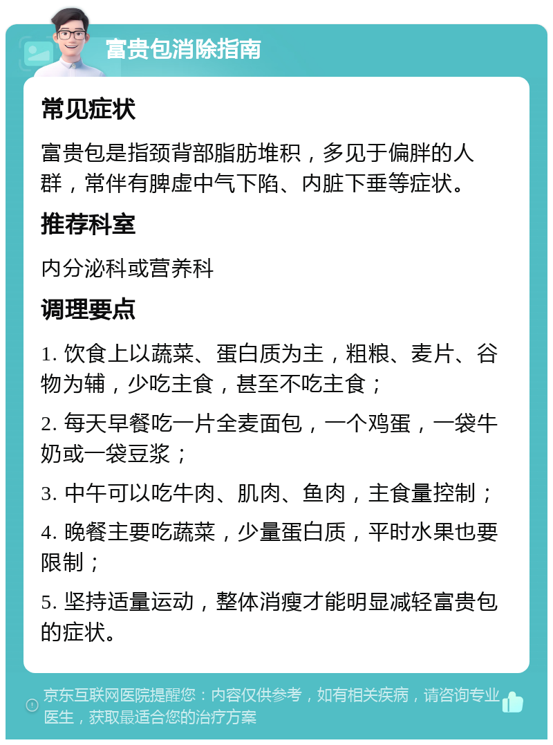 富贵包消除指南 常见症状 富贵包是指颈背部脂肪堆积，多见于偏胖的人群，常伴有脾虚中气下陷、内脏下垂等症状。 推荐科室 内分泌科或营养科 调理要点 1. 饮食上以蔬菜、蛋白质为主，粗粮、麦片、谷物为辅，少吃主食，甚至不吃主食； 2. 每天早餐吃一片全麦面包，一个鸡蛋，一袋牛奶或一袋豆浆； 3. 中午可以吃牛肉、肌肉、鱼肉，主食量控制； 4. 晚餐主要吃蔬菜，少量蛋白质，平时水果也要限制； 5. 坚持适量运动，整体消瘦才能明显减轻富贵包的症状。