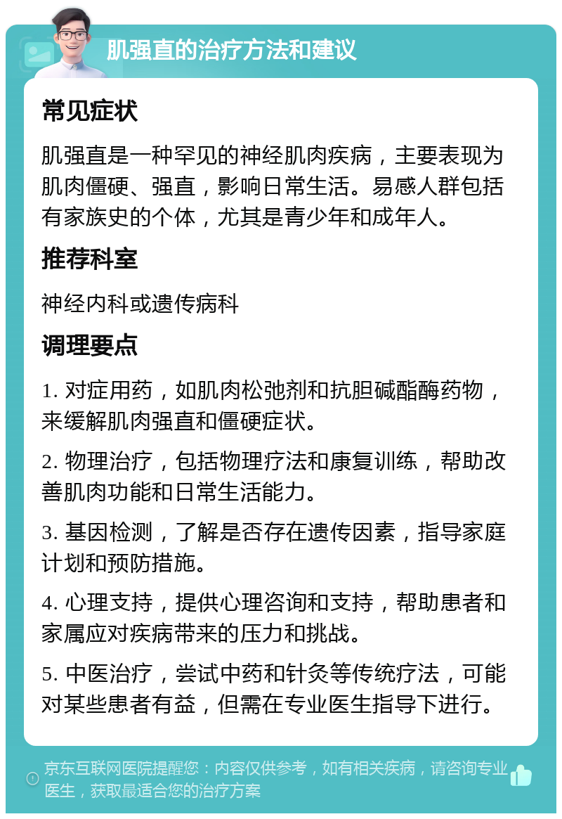 肌强直的治疗方法和建议 常见症状 肌强直是一种罕见的神经肌肉疾病，主要表现为肌肉僵硬、强直，影响日常生活。易感人群包括有家族史的个体，尤其是青少年和成年人。 推荐科室 神经内科或遗传病科 调理要点 1. 对症用药，如肌肉松弛剂和抗胆碱酯酶药物，来缓解肌肉强直和僵硬症状。 2. 物理治疗，包括物理疗法和康复训练，帮助改善肌肉功能和日常生活能力。 3. 基因检测，了解是否存在遗传因素，指导家庭计划和预防措施。 4. 心理支持，提供心理咨询和支持，帮助患者和家属应对疾病带来的压力和挑战。 5. 中医治疗，尝试中药和针灸等传统疗法，可能对某些患者有益，但需在专业医生指导下进行。