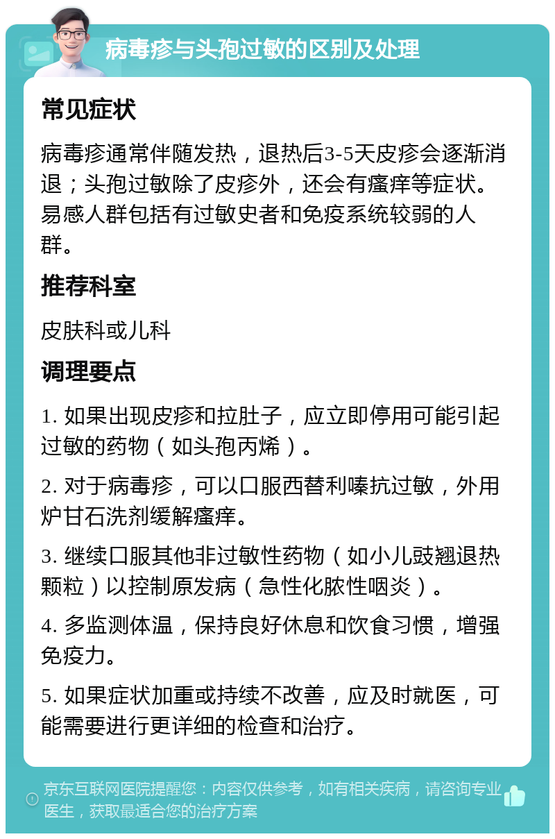 病毒疹与头孢过敏的区别及处理 常见症状 病毒疹通常伴随发热，退热后3-5天皮疹会逐渐消退；头孢过敏除了皮疹外，还会有瘙痒等症状。易感人群包括有过敏史者和免疫系统较弱的人群。 推荐科室 皮肤科或儿科 调理要点 1. 如果出现皮疹和拉肚子，应立即停用可能引起过敏的药物（如头孢丙烯）。 2. 对于病毒疹，可以口服西替利嗪抗过敏，外用炉甘石洗剂缓解瘙痒。 3. 继续口服其他非过敏性药物（如小儿豉翘退热颗粒）以控制原发病（急性化脓性咽炎）。 4. 多监测体温，保持良好休息和饮食习惯，增强免疫力。 5. 如果症状加重或持续不改善，应及时就医，可能需要进行更详细的检查和治疗。