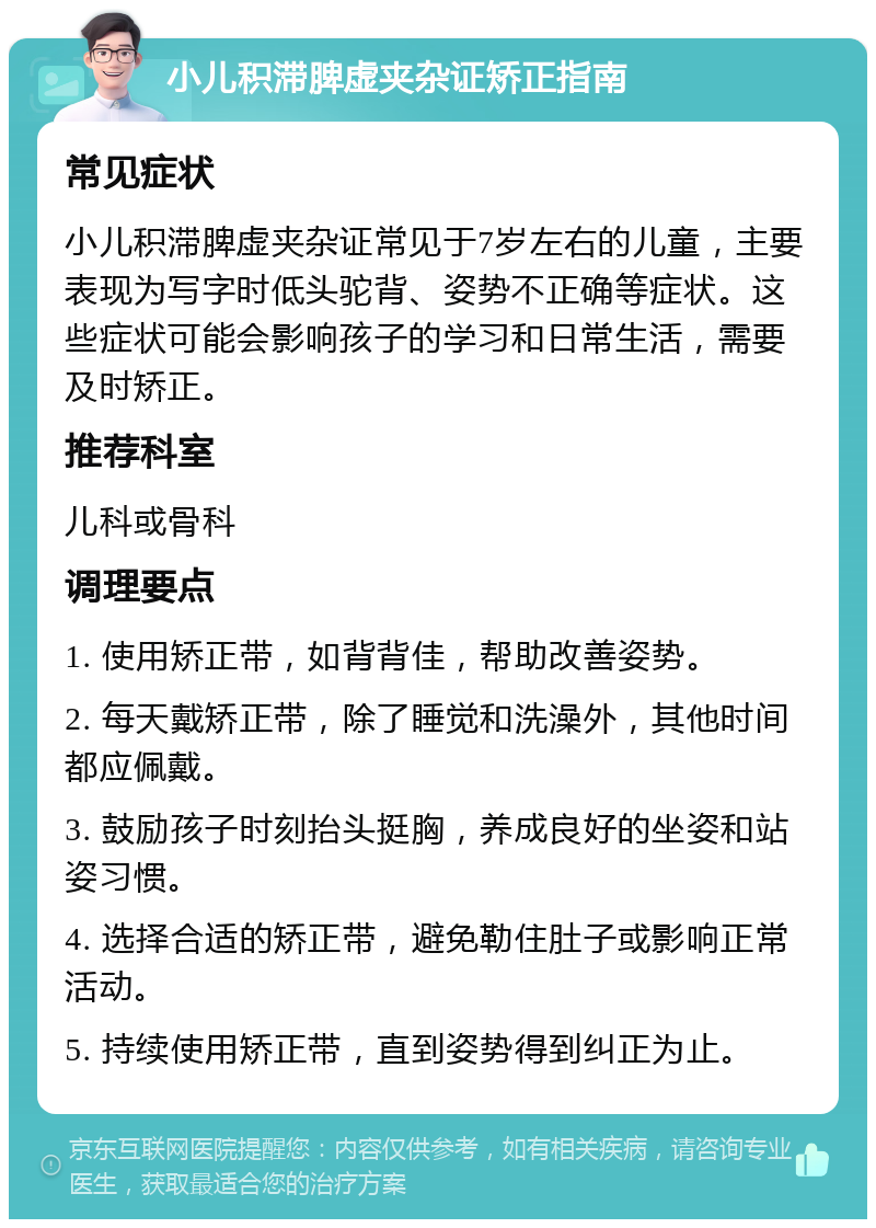 小儿积滞脾虚夹杂证矫正指南 常见症状 小儿积滞脾虚夹杂证常见于7岁左右的儿童，主要表现为写字时低头驼背、姿势不正确等症状。这些症状可能会影响孩子的学习和日常生活，需要及时矫正。 推荐科室 儿科或骨科 调理要点 1. 使用矫正带，如背背佳，帮助改善姿势。 2. 每天戴矫正带，除了睡觉和洗澡外，其他时间都应佩戴。 3. 鼓励孩子时刻抬头挺胸，养成良好的坐姿和站姿习惯。 4. 选择合适的矫正带，避免勒住肚子或影响正常活动。 5. 持续使用矫正带，直到姿势得到纠正为止。