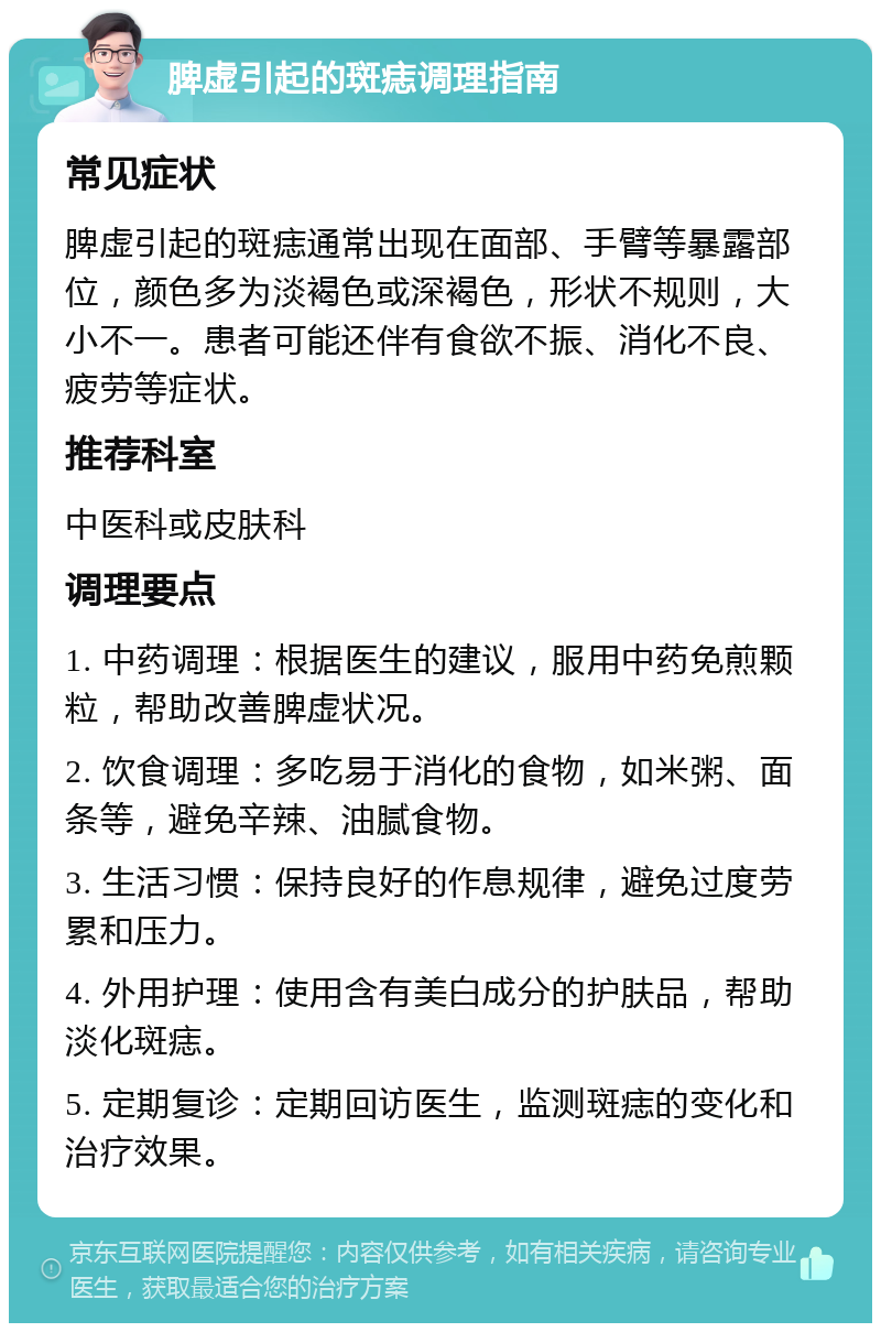 脾虚引起的斑痣调理指南 常见症状 脾虚引起的斑痣通常出现在面部、手臂等暴露部位，颜色多为淡褐色或深褐色，形状不规则，大小不一。患者可能还伴有食欲不振、消化不良、疲劳等症状。 推荐科室 中医科或皮肤科 调理要点 1. 中药调理：根据医生的建议，服用中药免煎颗粒，帮助改善脾虚状况。 2. 饮食调理：多吃易于消化的食物，如米粥、面条等，避免辛辣、油腻食物。 3. 生活习惯：保持良好的作息规律，避免过度劳累和压力。 4. 外用护理：使用含有美白成分的护肤品，帮助淡化斑痣。 5. 定期复诊：定期回访医生，监测斑痣的变化和治疗效果。