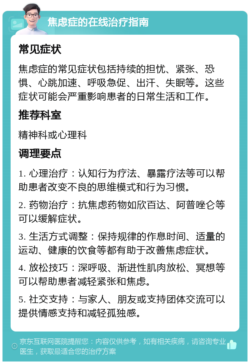 焦虑症的在线治疗指南 常见症状 焦虑症的常见症状包括持续的担忧、紧张、恐惧、心跳加速、呼吸急促、出汗、失眠等。这些症状可能会严重影响患者的日常生活和工作。 推荐科室 精神科或心理科 调理要点 1. 心理治疗：认知行为疗法、暴露疗法等可以帮助患者改变不良的思维模式和行为习惯。 2. 药物治疗：抗焦虑药物如欣百达、阿普唑仑等可以缓解症状。 3. 生活方式调整：保持规律的作息时间、适量的运动、健康的饮食等都有助于改善焦虑症状。 4. 放松技巧：深呼吸、渐进性肌肉放松、冥想等可以帮助患者减轻紧张和焦虑。 5. 社交支持：与家人、朋友或支持团体交流可以提供情感支持和减轻孤独感。