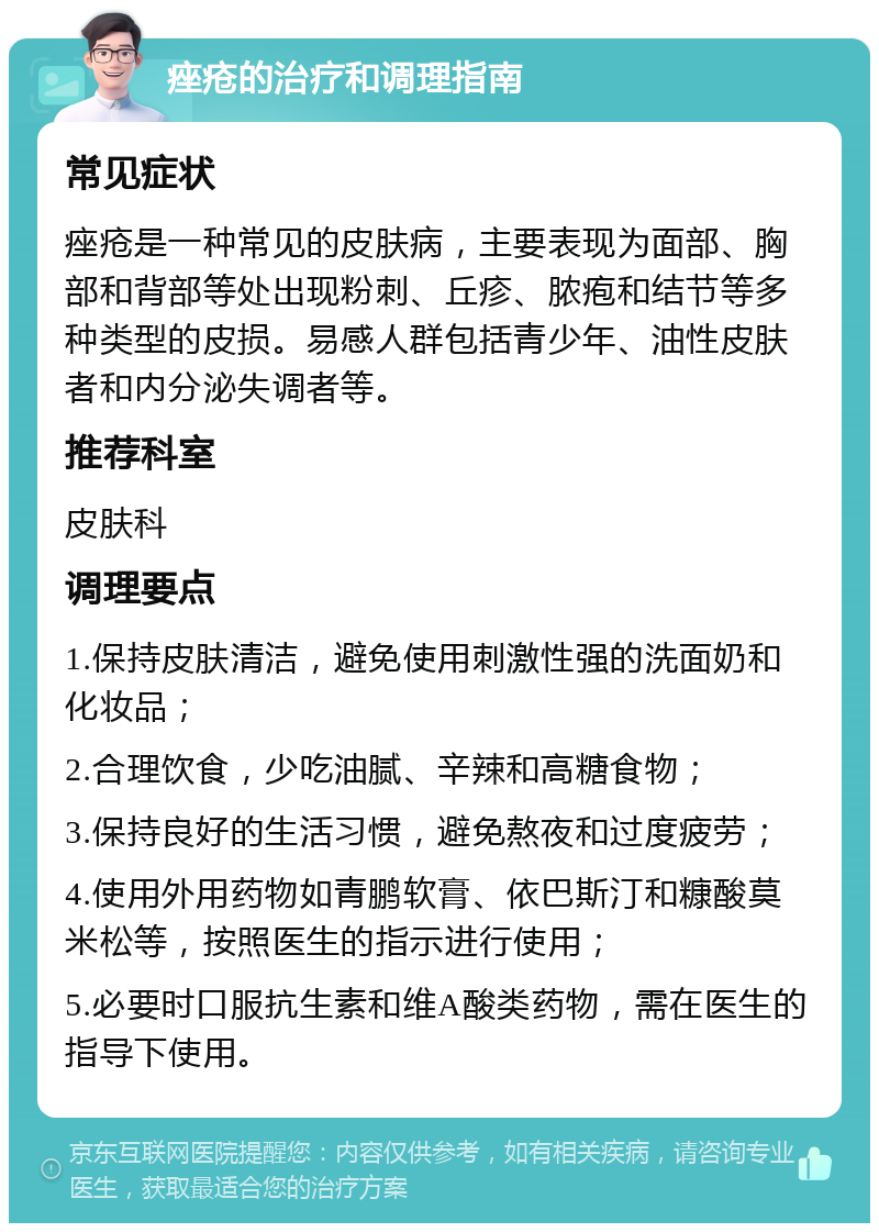 痤疮的治疗和调理指南 常见症状 痤疮是一种常见的皮肤病，主要表现为面部、胸部和背部等处出现粉刺、丘疹、脓疱和结节等多种类型的皮损。易感人群包括青少年、油性皮肤者和内分泌失调者等。 推荐科室 皮肤科 调理要点 1.保持皮肤清洁，避免使用刺激性强的洗面奶和化妆品； 2.合理饮食，少吃油腻、辛辣和高糖食物； 3.保持良好的生活习惯，避免熬夜和过度疲劳； 4.使用外用药物如青鹏软膏、依巴斯汀和糠酸莫米松等，按照医生的指示进行使用； 5.必要时口服抗生素和维A酸类药物，需在医生的指导下使用。