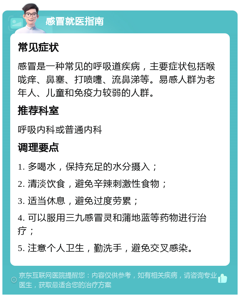 感冒就医指南 常见症状 感冒是一种常见的呼吸道疾病，主要症状包括喉咙痒、鼻塞、打喷嚏、流鼻涕等。易感人群为老年人、儿童和免疫力较弱的人群。 推荐科室 呼吸内科或普通内科 调理要点 1. 多喝水，保持充足的水分摄入； 2. 清淡饮食，避免辛辣刺激性食物； 3. 适当休息，避免过度劳累； 4. 可以服用三九感冒灵和蒲地蓝等药物进行治疗； 5. 注意个人卫生，勤洗手，避免交叉感染。