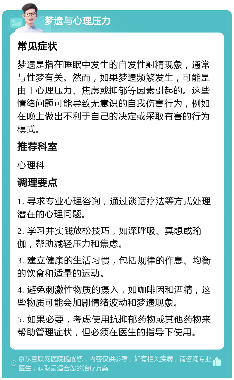 梦遗与心理压力 常见症状 梦遗是指在睡眠中发生的自发性射精现象，通常与性梦有关。然而，如果梦遗频繁发生，可能是由于心理压力、焦虑或抑郁等因素引起的。这些情绪问题可能导致无意识的自我伤害行为，例如在晚上做出不利于自己的决定或采取有害的行为模式。 推荐科室 心理科 调理要点 1. 寻求专业心理咨询，通过谈话疗法等方式处理潜在的心理问题。 2. 学习并实践放松技巧，如深呼吸、冥想或瑜伽，帮助减轻压力和焦虑。 3. 建立健康的生活习惯，包括规律的作息、均衡的饮食和适量的运动。 4. 避免刺激性物质的摄入，如咖啡因和酒精，这些物质可能会加剧情绪波动和梦遗现象。 5. 如果必要，考虑使用抗抑郁药物或其他药物来帮助管理症状，但必须在医生的指导下使用。