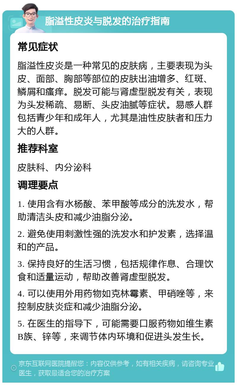 脂溢性皮炎与脱发的治疗指南 常见症状 脂溢性皮炎是一种常见的皮肤病，主要表现为头皮、面部、胸部等部位的皮肤出油增多、红斑、鳞屑和瘙痒。脱发可能与肾虚型脱发有关，表现为头发稀疏、易断、头皮油腻等症状。易感人群包括青少年和成年人，尤其是油性皮肤者和压力大的人群。 推荐科室 皮肤科、内分泌科 调理要点 1. 使用含有水杨酸、苯甲酸等成分的洗发水，帮助清洁头皮和减少油脂分泌。 2. 避免使用刺激性强的洗发水和护发素，选择温和的产品。 3. 保持良好的生活习惯，包括规律作息、合理饮食和适量运动，帮助改善肾虚型脱发。 4. 可以使用外用药物如克林霉素、甲硝唑等，来控制皮肤炎症和减少油脂分泌。 5. 在医生的指导下，可能需要口服药物如维生素B族、锌等，来调节体内环境和促进头发生长。