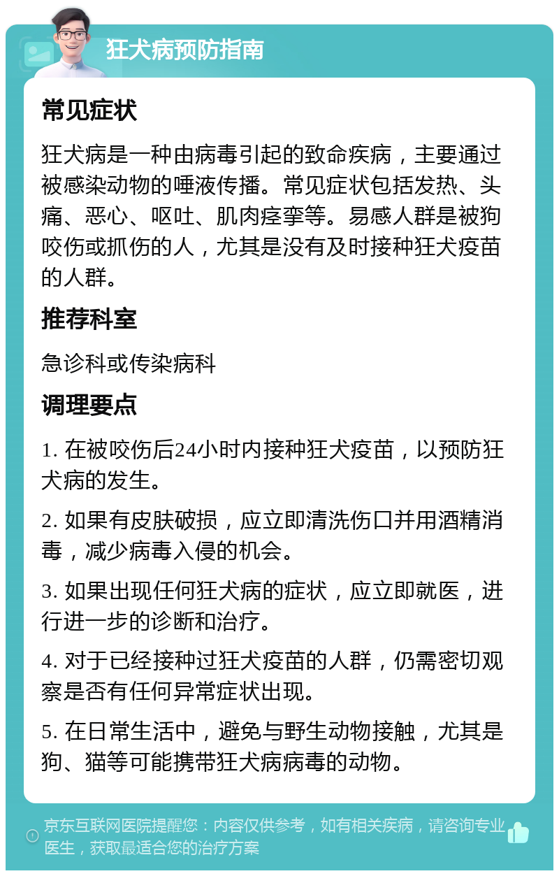 狂犬病预防指南 常见症状 狂犬病是一种由病毒引起的致命疾病，主要通过被感染动物的唾液传播。常见症状包括发热、头痛、恶心、呕吐、肌肉痉挛等。易感人群是被狗咬伤或抓伤的人，尤其是没有及时接种狂犬疫苗的人群。 推荐科室 急诊科或传染病科 调理要点 1. 在被咬伤后24小时内接种狂犬疫苗，以预防狂犬病的发生。 2. 如果有皮肤破损，应立即清洗伤口并用酒精消毒，减少病毒入侵的机会。 3. 如果出现任何狂犬病的症状，应立即就医，进行进一步的诊断和治疗。 4. 对于已经接种过狂犬疫苗的人群，仍需密切观察是否有任何异常症状出现。 5. 在日常生活中，避免与野生动物接触，尤其是狗、猫等可能携带狂犬病病毒的动物。