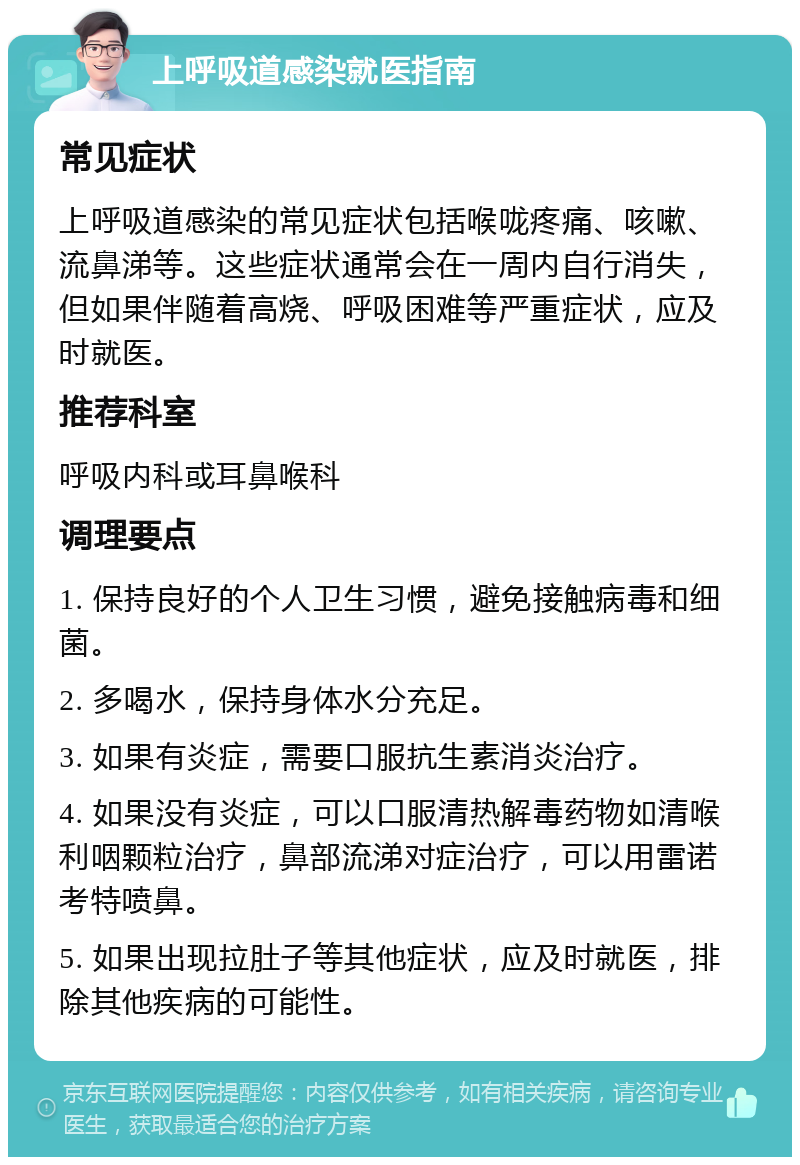 上呼吸道感染就医指南 常见症状 上呼吸道感染的常见症状包括喉咙疼痛、咳嗽、流鼻涕等。这些症状通常会在一周内自行消失，但如果伴随着高烧、呼吸困难等严重症状，应及时就医。 推荐科室 呼吸内科或耳鼻喉科 调理要点 1. 保持良好的个人卫生习惯，避免接触病毒和细菌。 2. 多喝水，保持身体水分充足。 3. 如果有炎症，需要口服抗生素消炎治疗。 4. 如果没有炎症，可以口服清热解毒药物如清喉利咽颗粒治疗，鼻部流涕对症治疗，可以用雷诺考特喷鼻。 5. 如果出现拉肚子等其他症状，应及时就医，排除其他疾病的可能性。