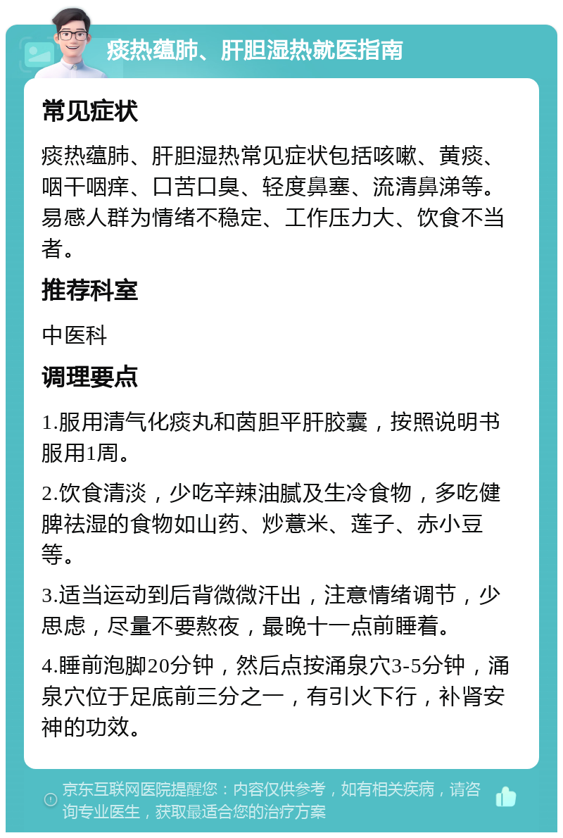 痰热蕴肺、肝胆湿热就医指南 常见症状 痰热蕴肺、肝胆湿热常见症状包括咳嗽、黄痰、咽干咽痒、口苦口臭、轻度鼻塞、流清鼻涕等。易感人群为情绪不稳定、工作压力大、饮食不当者。 推荐科室 中医科 调理要点 1.服用清气化痰丸和茵胆平肝胶囊，按照说明书服用1周。 2.饮食清淡，少吃辛辣油腻及生冷食物，多吃健脾祛湿的食物如山药、炒薏米、莲子、赤小豆等。 3.适当运动到后背微微汗出，注意情绪调节，少思虑，尽量不要熬夜，最晚十一点前睡着。 4.睡前泡脚20分钟，然后点按涌泉穴3-5分钟，涌泉穴位于足底前三分之一，有引火下行，补肾安神的功效。