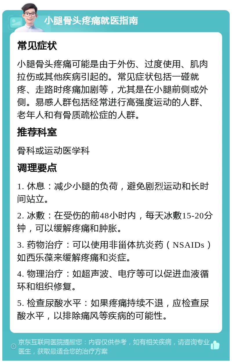 小腿骨头疼痛就医指南 常见症状 小腿骨头疼痛可能是由于外伤、过度使用、肌肉拉伤或其他疾病引起的。常见症状包括一碰就疼、走路时疼痛加剧等，尤其是在小腿前侧或外侧。易感人群包括经常进行高强度运动的人群、老年人和有骨质疏松症的人群。 推荐科室 骨科或运动医学科 调理要点 1. 休息：减少小腿的负荷，避免剧烈运动和长时间站立。 2. 冰敷：在受伤的前48小时内，每天冰敷15-20分钟，可以缓解疼痛和肿胀。 3. 药物治疗：可以使用非甾体抗炎药（NSAIDs）如西乐葆来缓解疼痛和炎症。 4. 物理治疗：如超声波、电疗等可以促进血液循环和组织修复。 5. 检查尿酸水平：如果疼痛持续不退，应检查尿酸水平，以排除痛风等疾病的可能性。